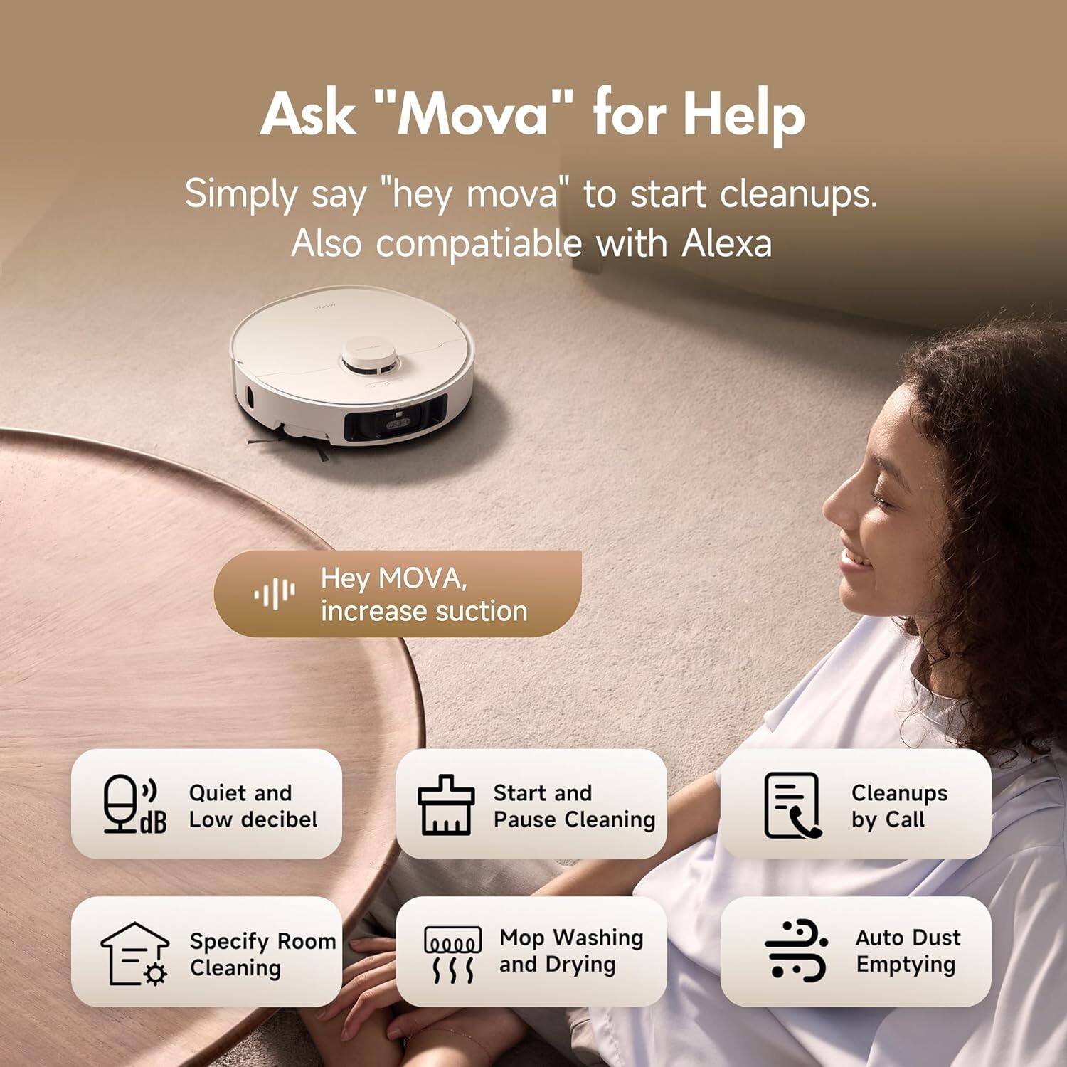 Ask "Mova" for Help

Simply say "hey mova" to start cleanups.
Also compatible with Alexa

Hey MOVA, increase suction
Quiet and Low decibel
Start and Pause Cleaning
Cleanups by Call
Specify Room Cleaning
Mop Washing and Drying
Auto Dust Emptying