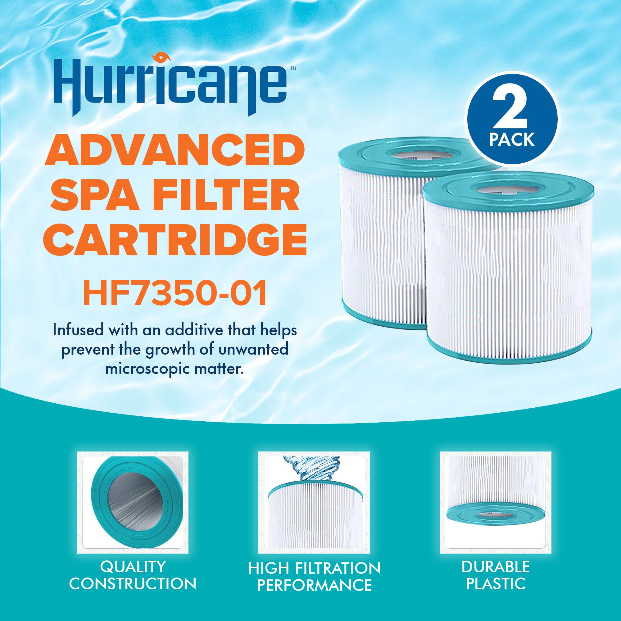 Hurricane  
ADVANCED SPA FILTER CARTRIDGE  
HF7350-01  

Infused with an additive that helps prevent the growth of unwanted microscopic matter.  

2 PACK  

QUALITY CONSTRUCTION  
HIGH FILTRATION PERFORMANCE  
DURABLE PLASTIC