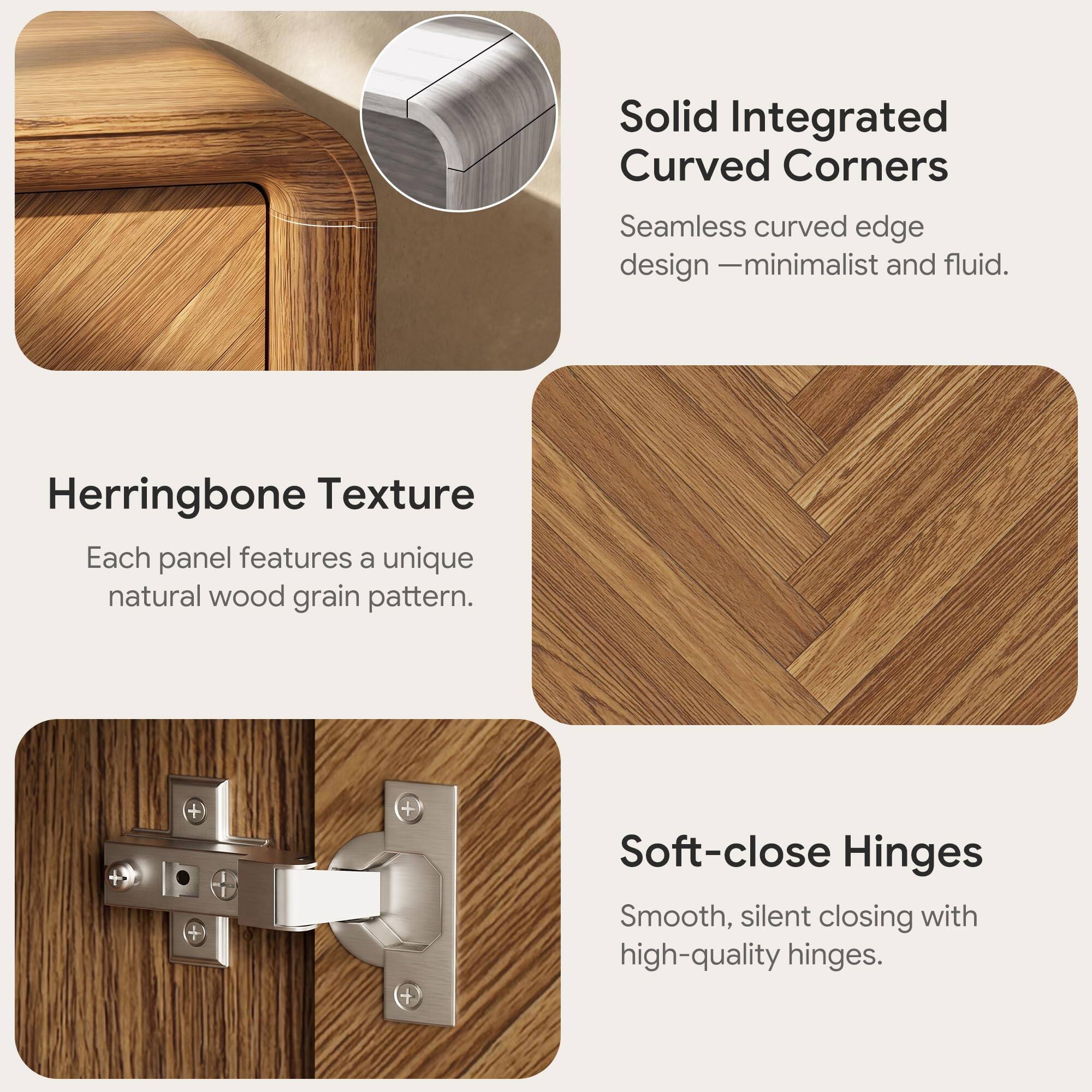 Solid Integrated Curved Corners  
Seamless curved edge design - minimalist and fluid.  

Herringbone Texture  
Each panel features a unique natural wood grain pattern.  

Soft-close Hinges  
Smooth, silent closing with high-quality hinges.