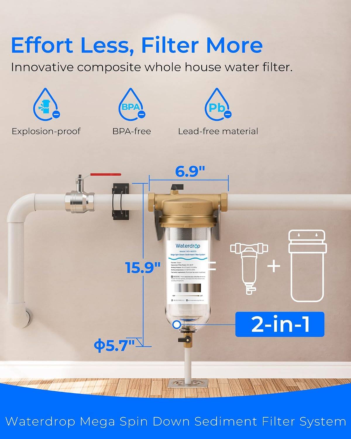Effort Less, Filter More  
Innovative composite whole house water filter.  
BPA-free  
Lead-free material  
Explosion-proof  
6.9"  
15.9"  
5.7"  
2-in-1  
Waterdrop Mega Spin Down Sediment Filter System
