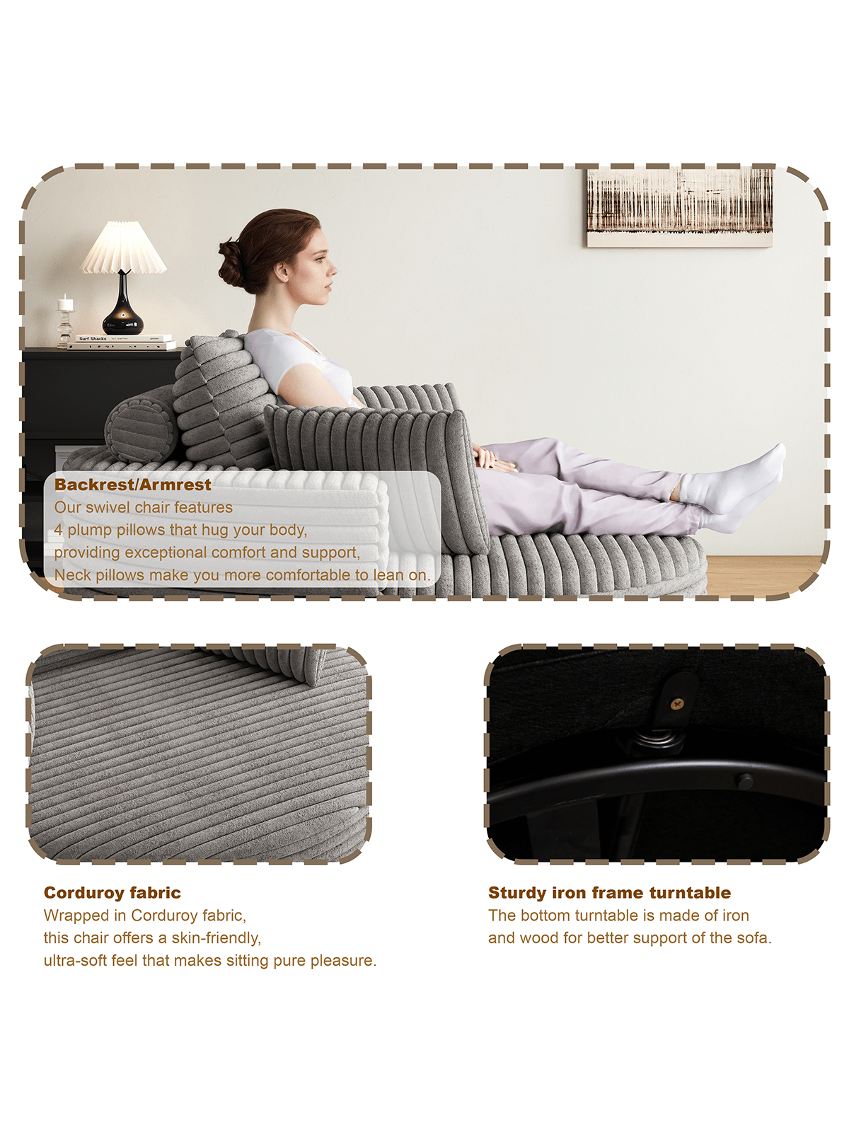 Backrest/Armrest  
Our swivel chair features 4 plump pillows that hug your body, providing exceptional comfort and support. Neck pillows make you more comfortable to lean on.

Corduroy fabric  
Wrapped in Corduroy fabric, this chair offers a skin-friendly, ultra-soft feel that makes sitting pure pleasure.

Sturdy iron frame turntable  
The bottom turntable is made of iron and wood for better support of the sofa.