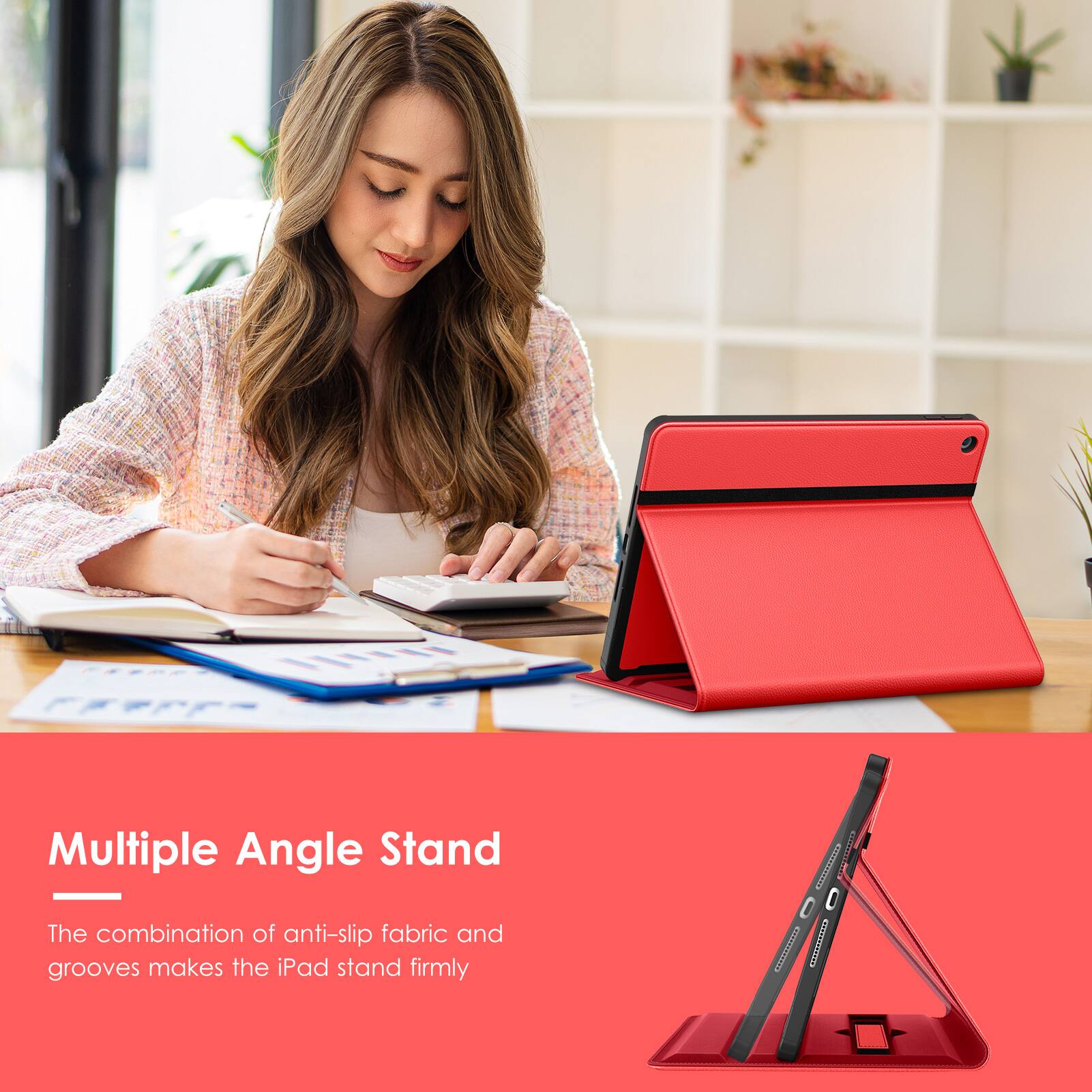 Multiple Angle Stand  
The combination of anti-slip fabric and grooves makes the iPad stand firmly