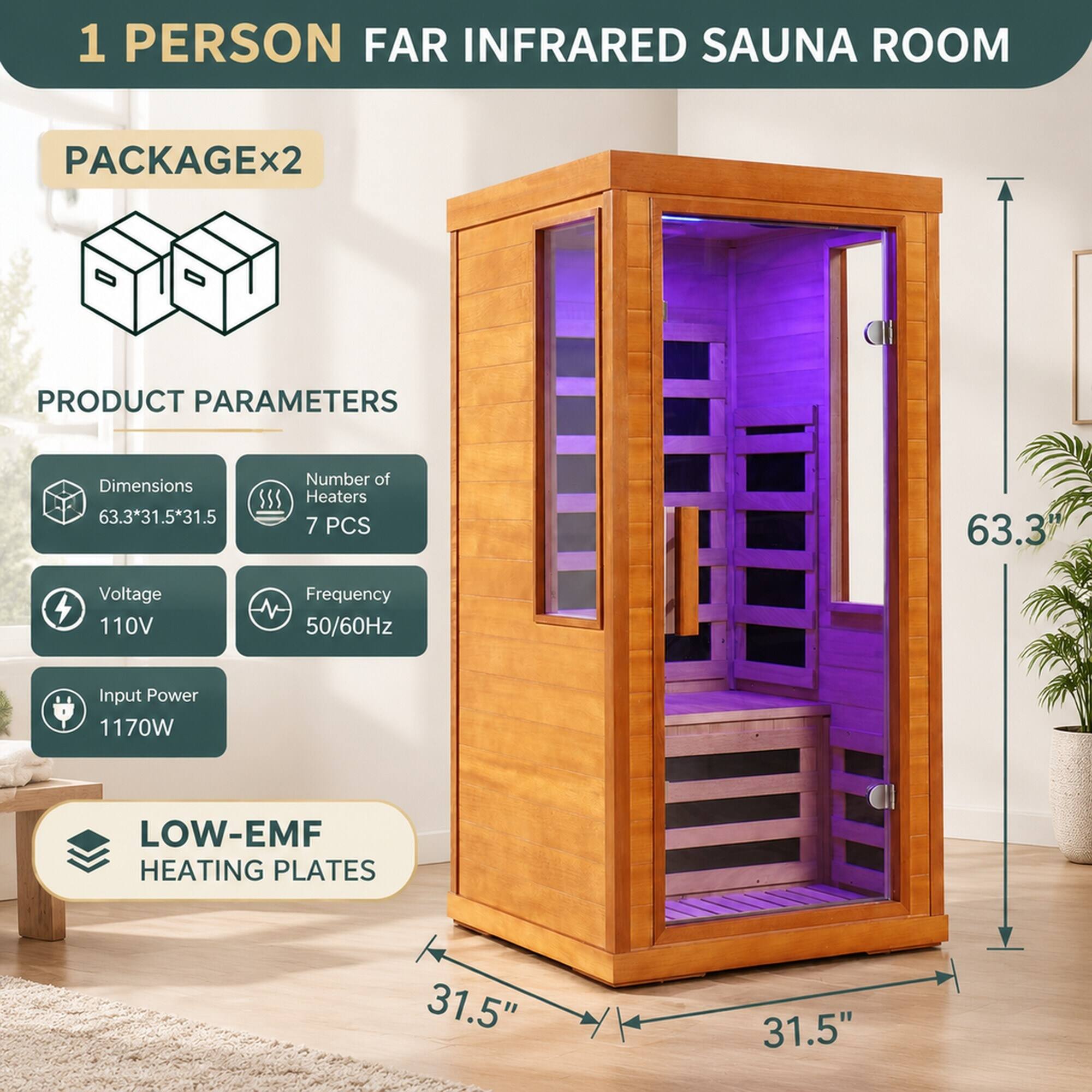 1 PERSON FAR INFRARED SAUNA ROOM  
PACKAGE x2  
PRODUCT PARAMETERS  
Dimensions 63.3*31.5*31.5  
Number of Heaters 7 PCS  
Voltage 110V  
Frequency 50/60Hz  
Input Power 1170W  
LOW-EMF HEATING PLATES  
31.5"  
31.5"