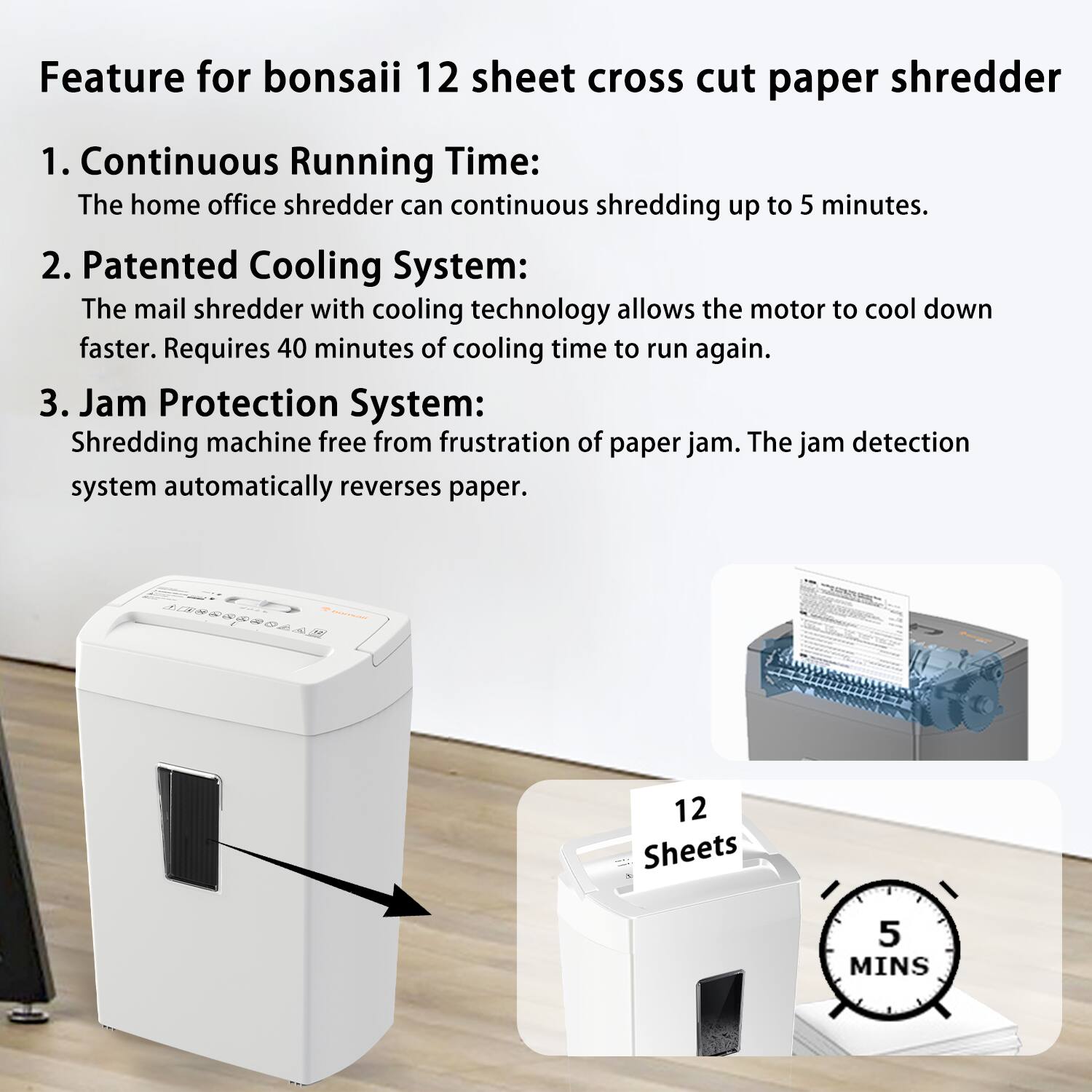Feature for bonsai 12 sheet cross cut paper shredder

1. Continuous Running Time:
   The home office shredder can continuous shredding up to 5 minutes.

2. Patented Cooling System:
   The mail shredder with cooling technology allows the motor to cool down faster. Requires 40 minutes of cooling time to run again.

3. Jam Protection System:
   Shredding machine free from frustration of paper jam. The jam detection system automatically reverses paper.

12 Sheets
5 MINS