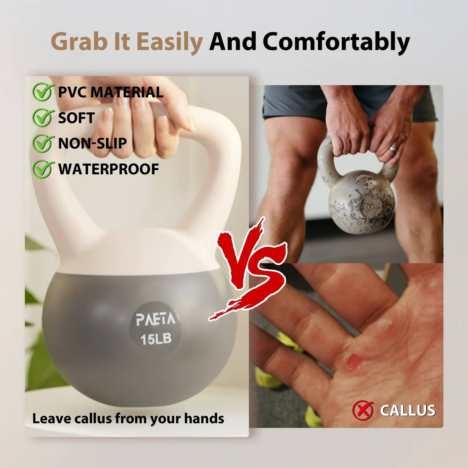 Grab It Easily And Comfortably

- PVC MATERIAL
- SOFT
- NON-SLIP
- WATERPROOF

PAETA 15LB

Leave callus from your hands

VS

CALLUS