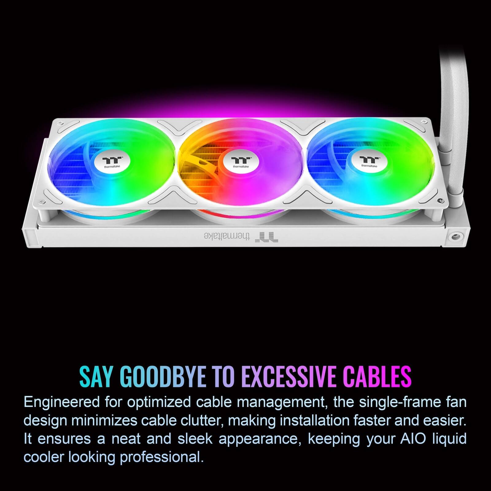 - YY - Y - thermaltake

SAY GOODBYE TO EXCESSIVE CABLES

Engineered for optimized cable management, the single-frame fan design minimizes cable clutter, making installation faster and easier. It ensures a neat and sleek appearance, keeping your AIO liquid cooler looking professional.