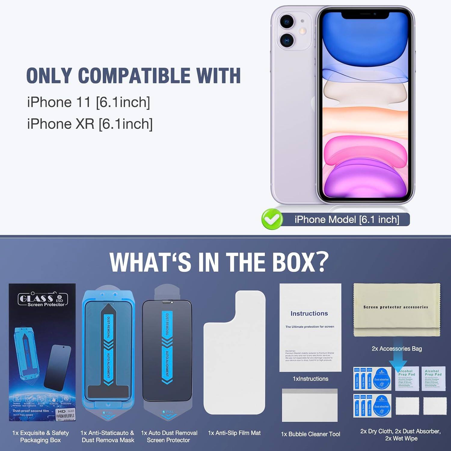ONLY COMPATIBLE WITH iPhone 11 [6.1inch] iPhone XR [6.1inch]

iPhone Model [6.1 inch]

WHAT'S IN THE BOX?

- GLASS Screen Protector
- 1000 - CHICKUNCE OGENE Dust-proof second 104 HD adidas STROOCOOKER PROMESSA
- OUST-REMOVAL AUTO-ALIGNMENT MALL
- DUST-REMOVAL AUTO-ALIGNMENT 1 NEL
- Instructions The Ultimate protection by scroon 1xinstructions
- Screen protector accessories 2x Accessories Bag cohol Alcohol Prep Pad Prep Pad
- 1x Exquisite & Safety Packaging Box
- 1x Anti-Staticauto & 1x Auto Dust Removal Dust Remova Mask Screen Protector
- 1x Anti-Slip Film Mat
- 1x Bubble Cleaner Tool
- 2x Dry Cloth, 2x Dust Absorber, 2x Wet Wipe