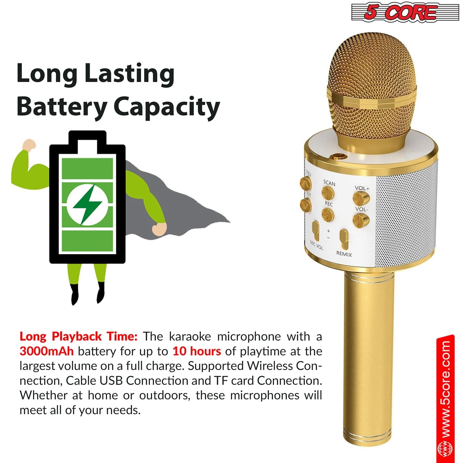 5 CORE Long Lasting Battery Capacity

SCAN VOL+ VOL- NC VOL REMIX

Long Playback Time: The karaoke microphone with a 3000mAh battery for up to 10 hours of playtime at the largest volume on a full charge. Supported Wireless Connection, Cable USB Connection and TF card Connection. Whether at home or outdoors, these microphones will meet all of your needs.

www.5core.com