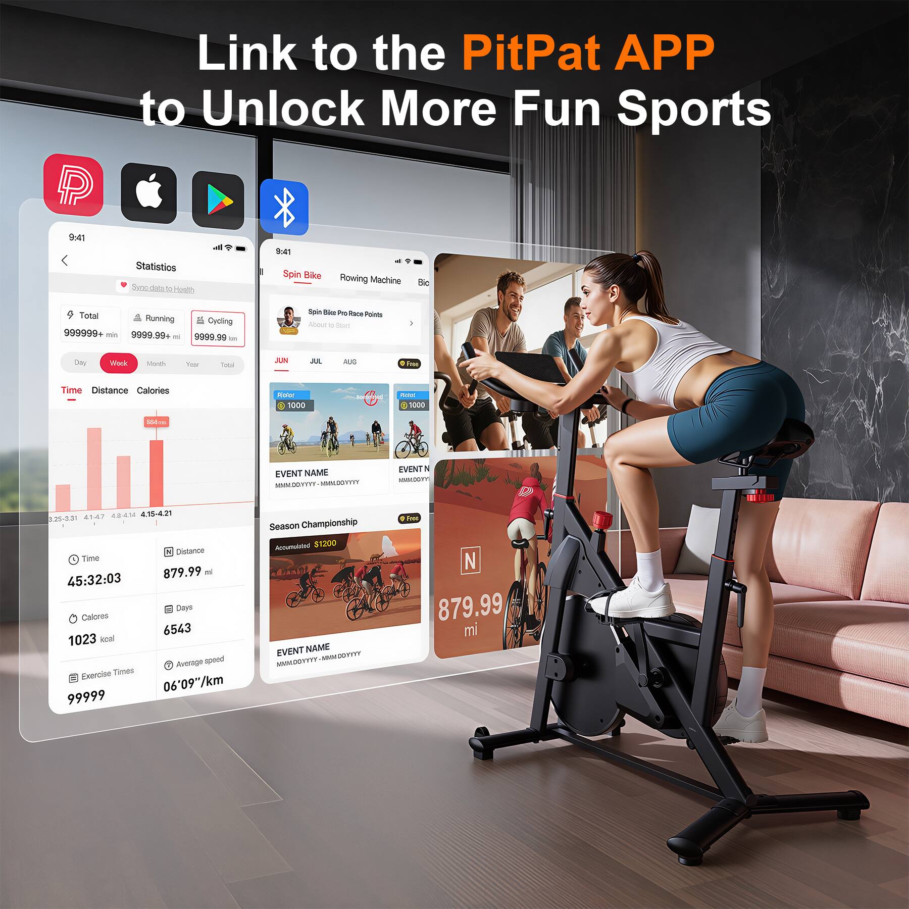 Link to the PitPat APP to Unlock More Fun Sports

Statistics  
Swoo.datato Health

Total  
Running: 999999.99 km  
Cycling: 9999.99 mi

Spin Bike Race Points  
Rowing Machine  
Bic

Time Distance Calories  
879.99 mi  
45:32:03  
1023 kcal

Average speed  
06'09"/km

Exercise Times  
99999

EVENT NAME  
MM/DD/YYYY - MM/DD/YYYY  
EVENT N  
879.99 mi

Season Championship  
Accumulated $1200

EVENT NAME  
MM/DD/YYYY - MM/DD/YYYY