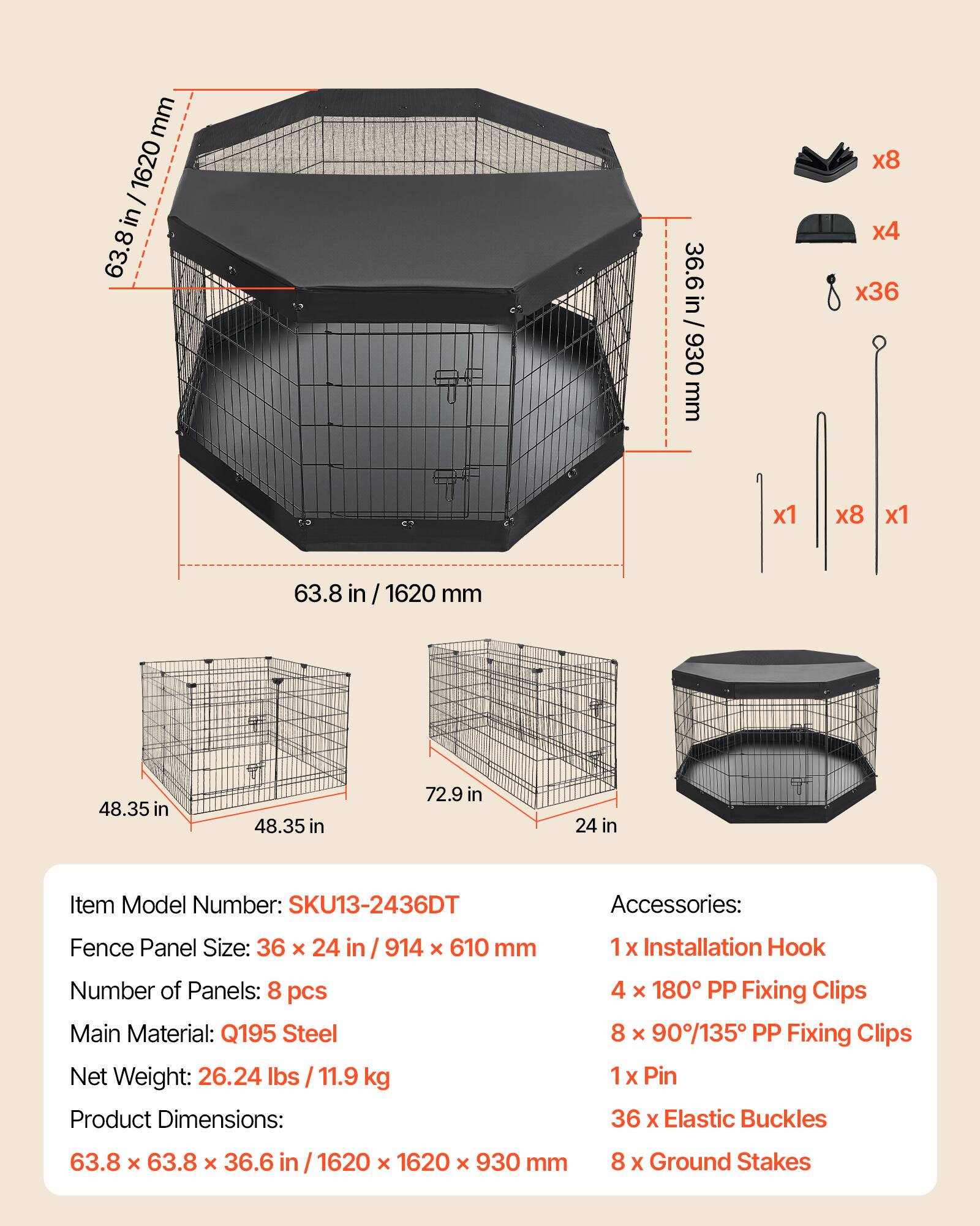 mm 1620 I in 63.8 36.6 36.6in / 930 in 930 mm x8 x4 x36 x1 x8 x1 63.8 in in/1620 mm 48.35 in 48.35 in 72.9 in 24 in Item Model Number: SKU13-2436DT Accessories: Fence Panel Size: 36 x 24 in 914 x 610 mm Number of Panels: 8 pcs Main Material: Q195 Steel Net Weight: 26.24 lbs 11.9 kg Product Dimensions: 1x Installation Hook 4 x 180 PP Fixing Clips 8 x 90/135 PP Fixing Clips 1x 1 Pin 36 X Elastic Buckles 63.8 x 63.8 x 36.6 1620 x 1620 x 930 mm 8 X Ground Stakes