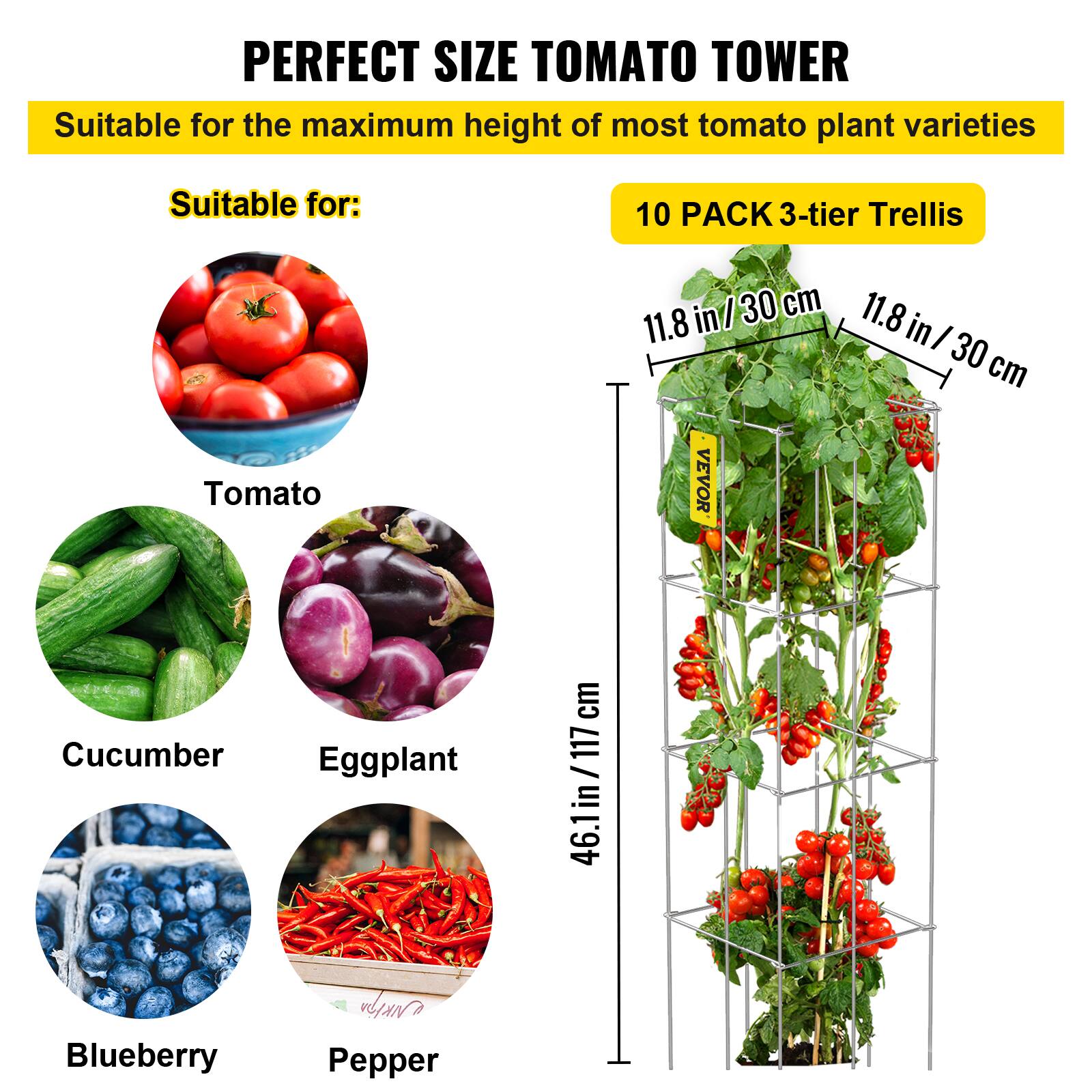 PERFECT SIZE TOMATO TOWER Suitable for the maximum height of most tomato plant varieties Suitable for: 10 PACK 3-tier Trellis 11.8 in/30 cm 11.8 in/30 cm Tomato Cucumber Eggplant Blueberry Pepper 46.1in / 117 cm 46.1 in / 117 cm VEVOR NKIPA