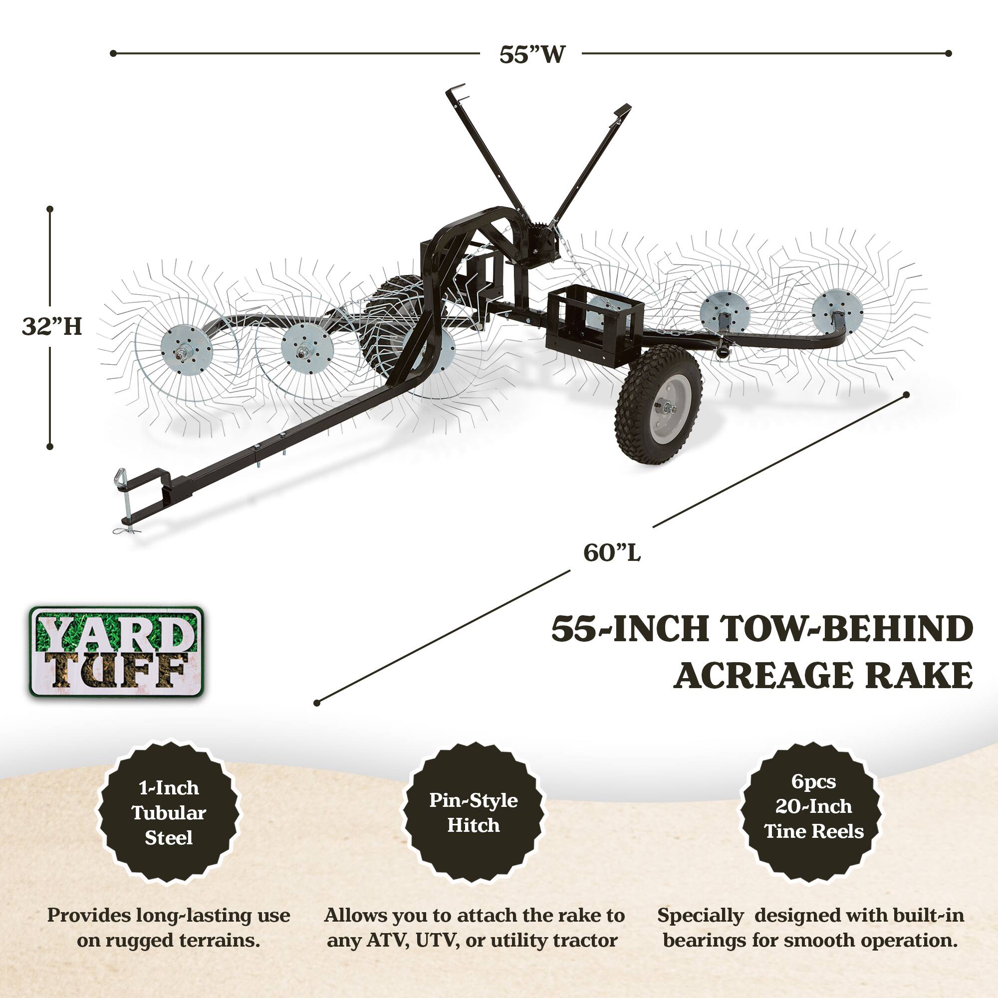 55"W 32"H 60"L YARD TUFF 55-INCH TOW-BEHIND ACREAGE RAKE

- 1-Inch Tubular Steel
- Pin-Style Hitch
- 6pcs 20-Inch Tine Reels

Provides long-lasting use on rugged terrains. Allows you to attach the rake to any ATV, UTV, or utility tractor. Specially designed with built-in bearings for smooth operation.