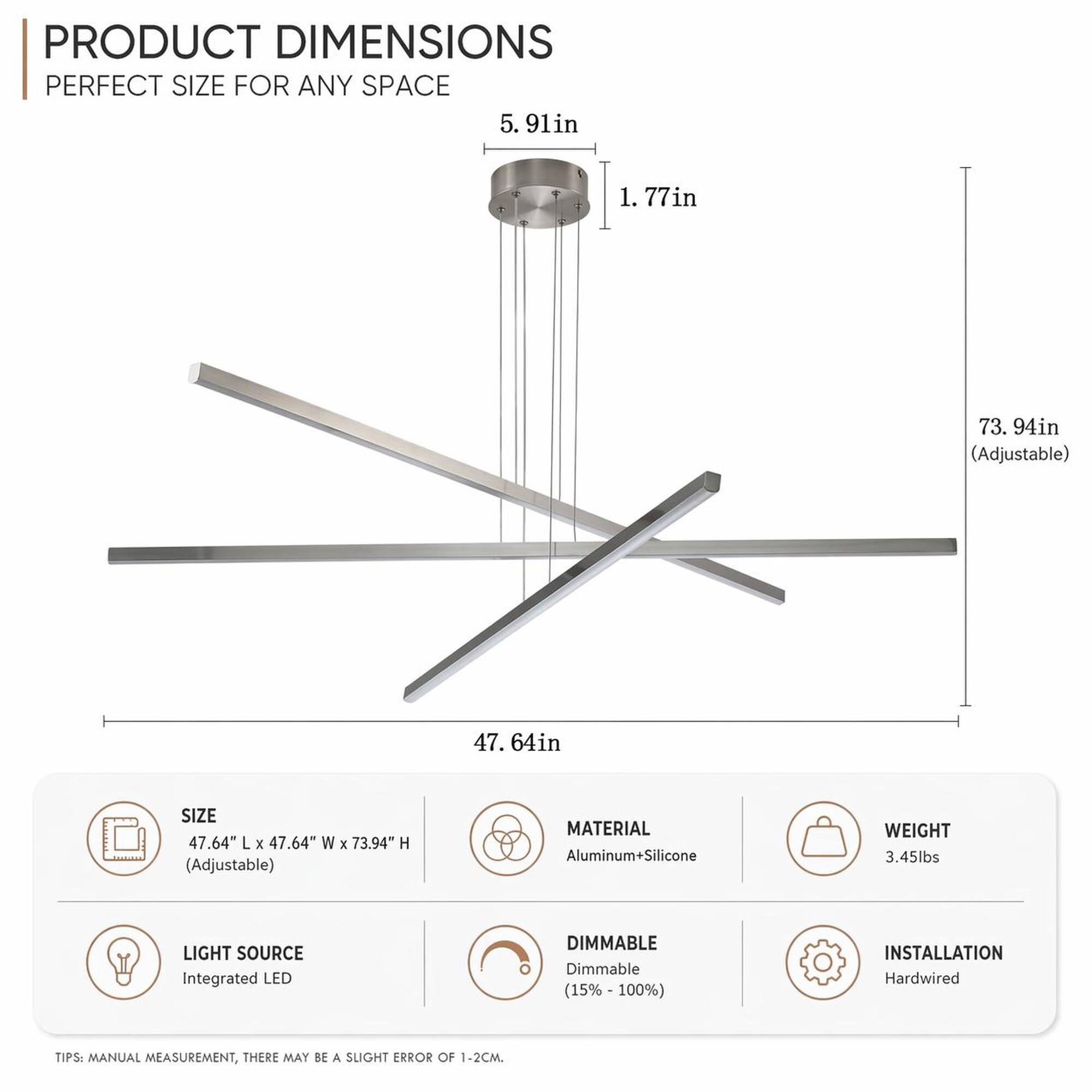 PRODUCT DIMENSIONS  
PERFECT SIZE FOR ANY SPACE  
5.91in  
1.77in  
73.94in (Adjustable)  
47.64in  

SIZE  
47.64" L X 47.64" W X 73.94" H (Adjustable)  

MATERIAL  
Aluminum+Silicone  

WEIGHT  
3.45lbs  

LIGHT SOURCE  
Integrated LED  

DIMMABLE  
Dimmable (15%-100%)  

INSTALLATION  
Hardwired  

TIPS: MANUAL MEASUREMENT, THERE MAY BE A SLIGHT ERROR OF 1-2CM.