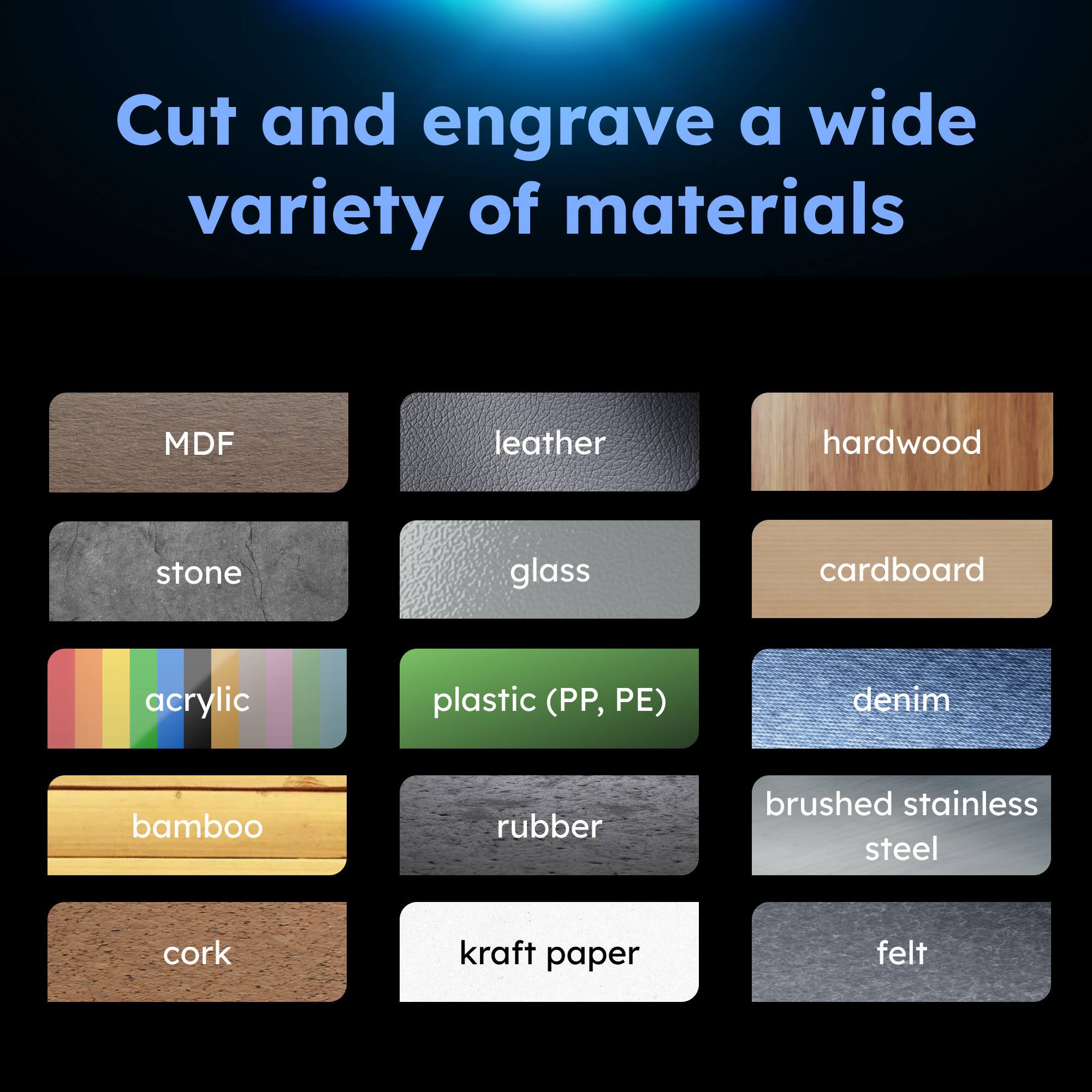 Cut and engrave a wide variety of materials

- MDF
- leather
- hardwood
- stone
- glass
- cardboard
- acrylic
- plastic (PP, PE)
- denim
- bamboo
- rubber
- brushed stainless steel
- cork
- kraft paper
- felt