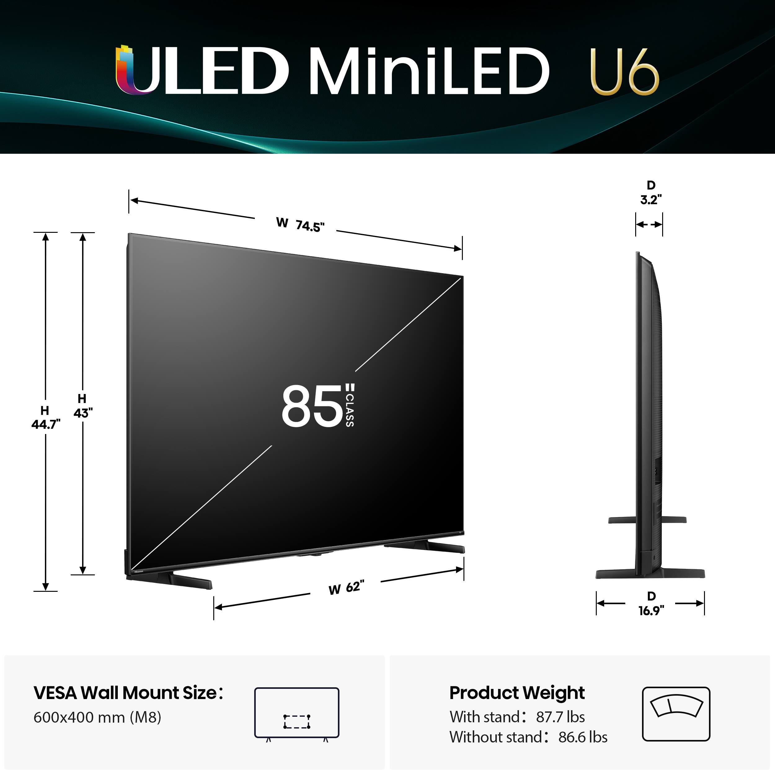 ULED MiniLED U6 W 74.5" D 3.2" H 43" 44.7 85 =CLASS W 62" D 16.9" VESA Wall Mount Size: 600x400 mm (M8) Product Weight With stand: 87.7 lbs Without stand: 86.6 lbs