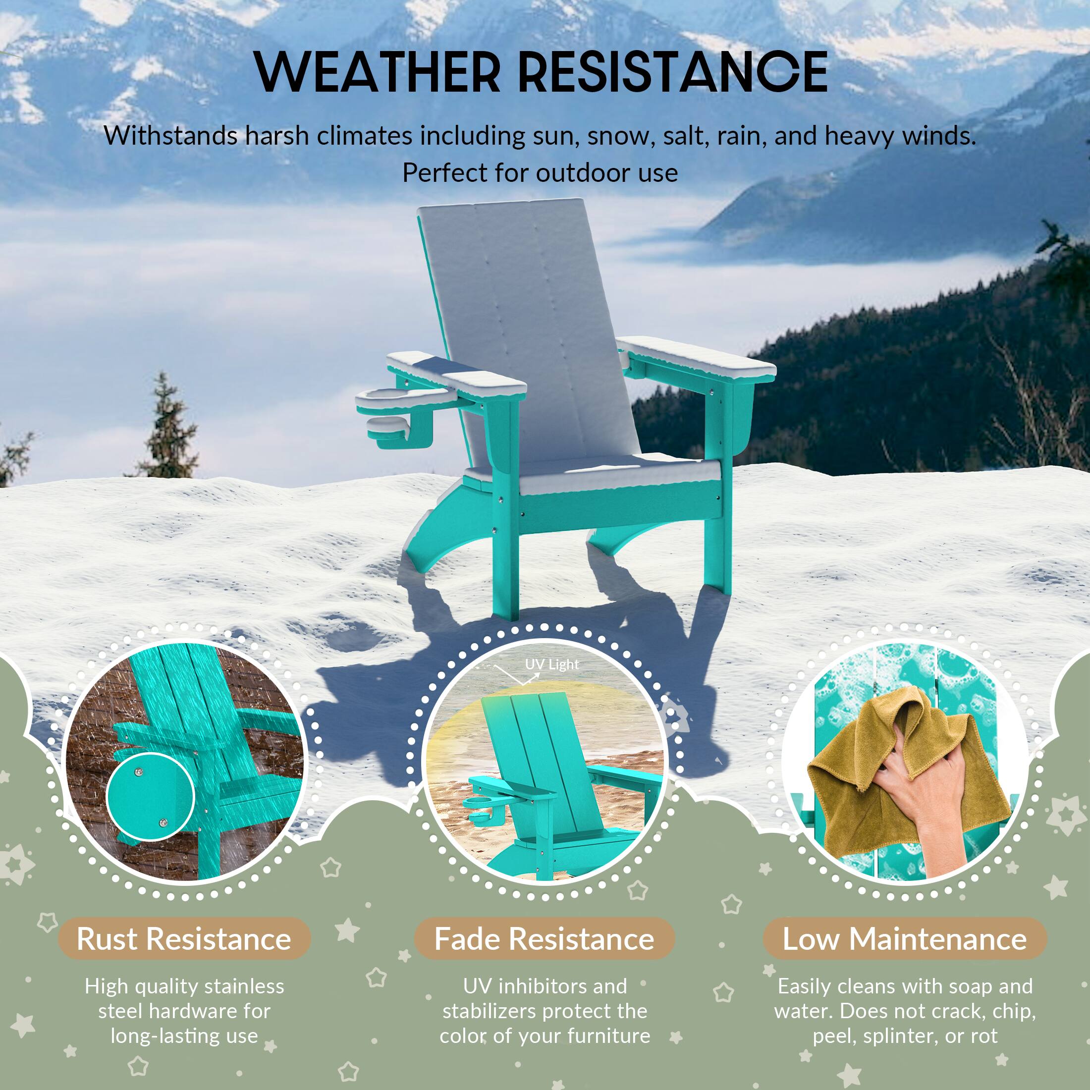 WEATHER RESISTANCE

Withstands harsh climates including sun, snow, salt, rain, and heavy winds. Perfect for outdoor use

UV Light

Rust Resistance
High quality stainless steel hardware for long-lasting use

Fade Resistance
UV inhibitors and stabilizers protect the color of your furniture

Low Maintenance
Easily cleans with soap and water. Does not crack, chip, peel, splinter, or rot