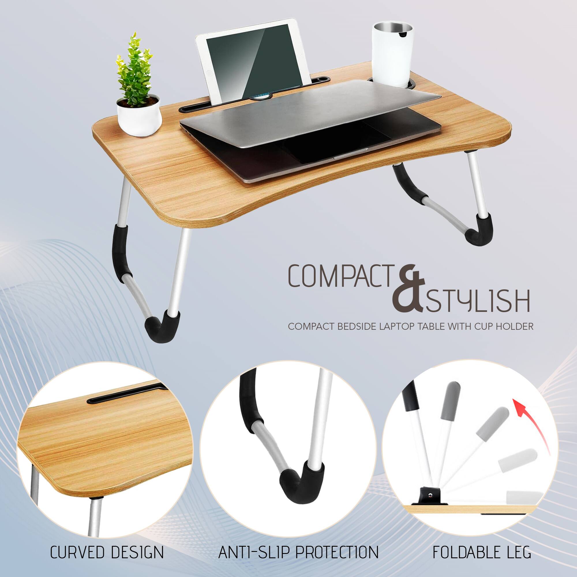 COMPACT & STYLISH  
COMPACT BEDSIDE LAPTOP TABLE WITH CUP HOLDER  

CURVED DESIGN  
ANTI-SLIP PROTECTION  
FOLDABLE LEG