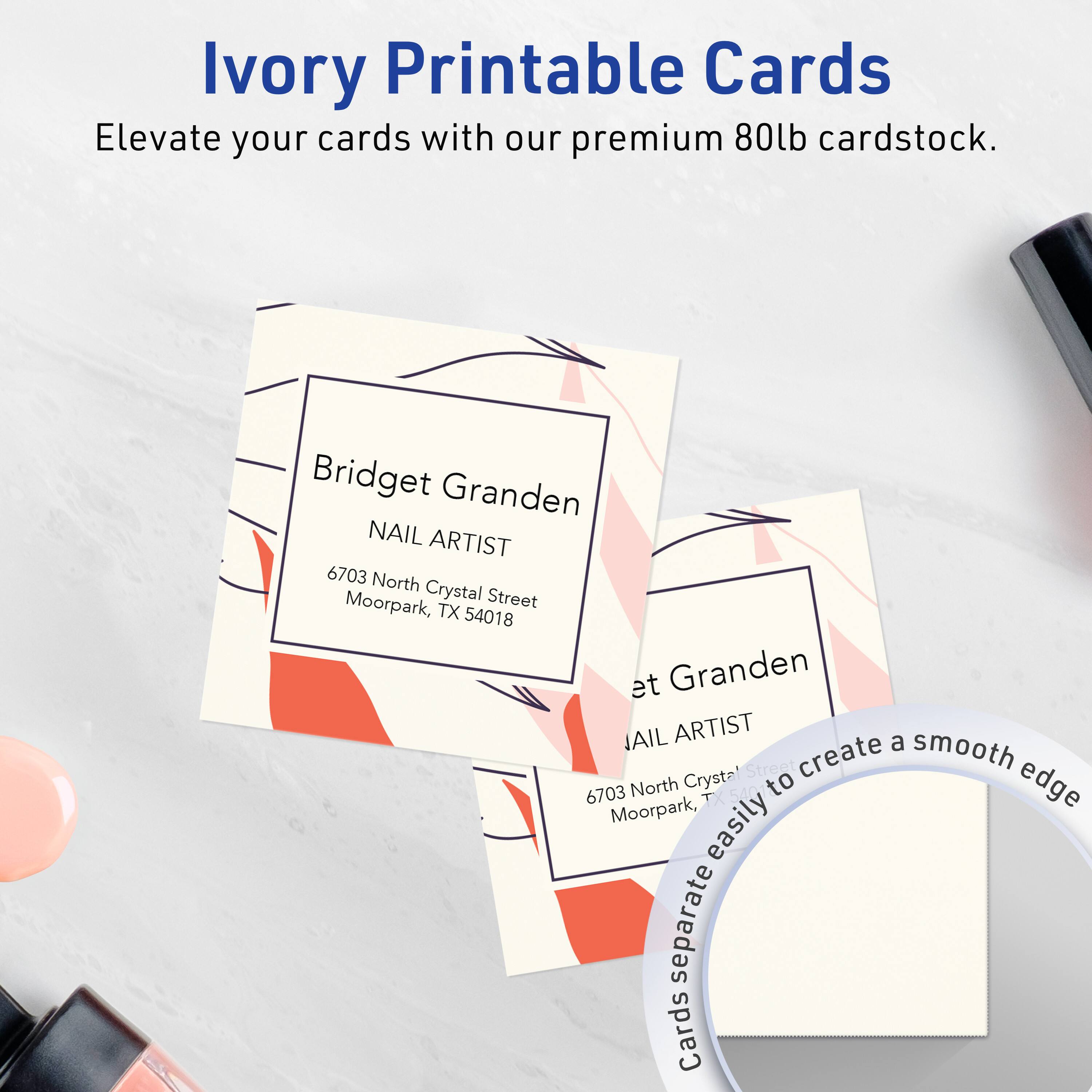 Ivory Printable Cards  
Elevate your cards with our premium 80lb cardstock.

Bridget Granden  
NAIL ARTIST  
6703 North Crystal Street  
Moorpark, TX 54018

Cards easily separate to create a smooth edge.