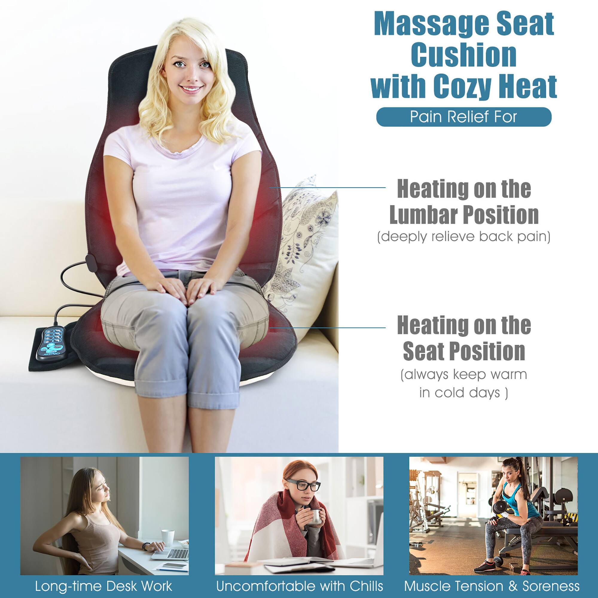 Massage Seat Cushion with Cozy Heat  
Pain Relief For  

Heating on the Lumbar Position  
(deeply relieve back pain)  

Heating on the Seat Position  
(always keep warm in cold days)  

Long-time Desk Work  
Uncomfortable with Chills  
Muscle Tension & Soreness