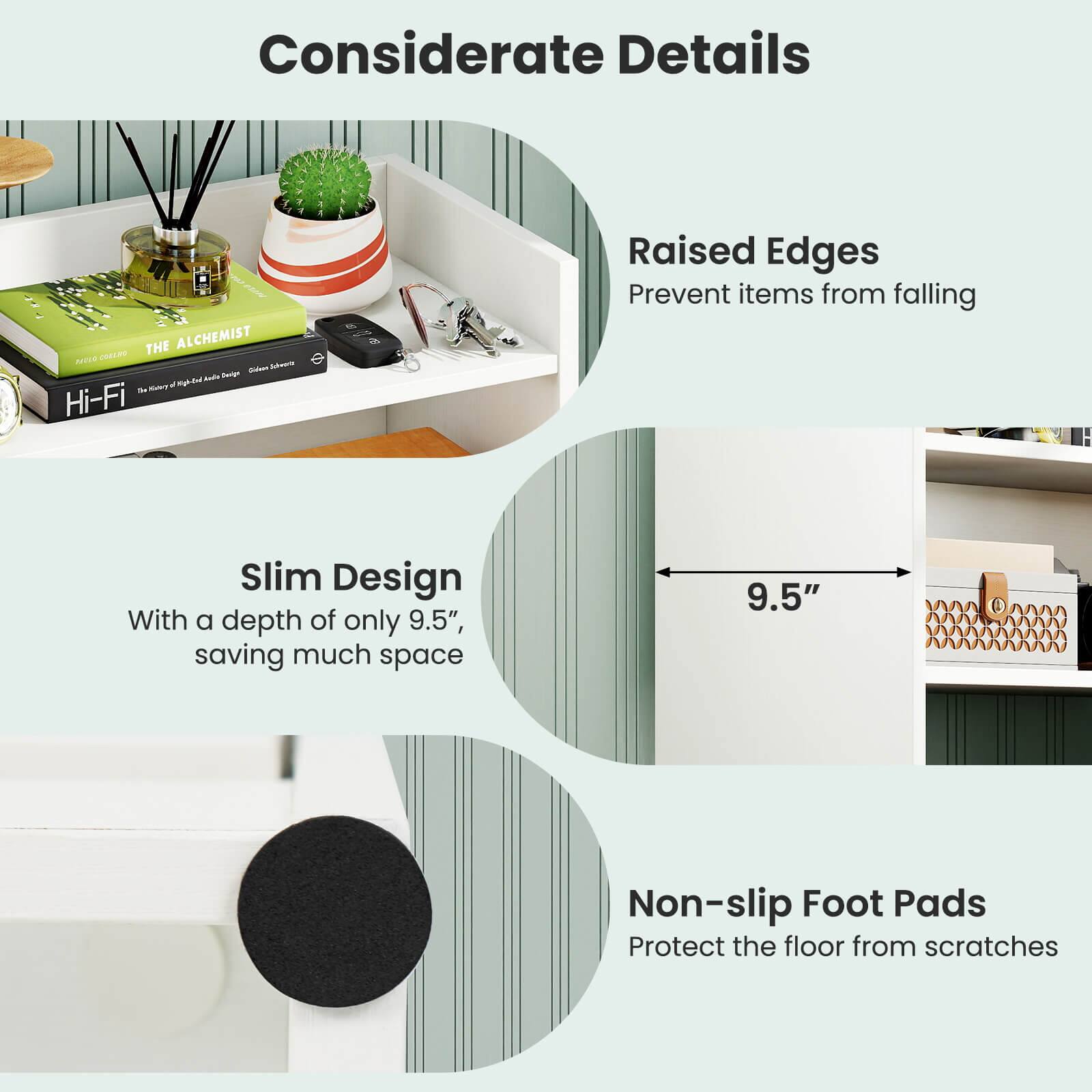 Considerate Details

Raised Edges
Prevent items from falling

Slim Design
With a depth of only 9.5", saving much space

Non-slip Foot Pads
Protect the floor from scratches