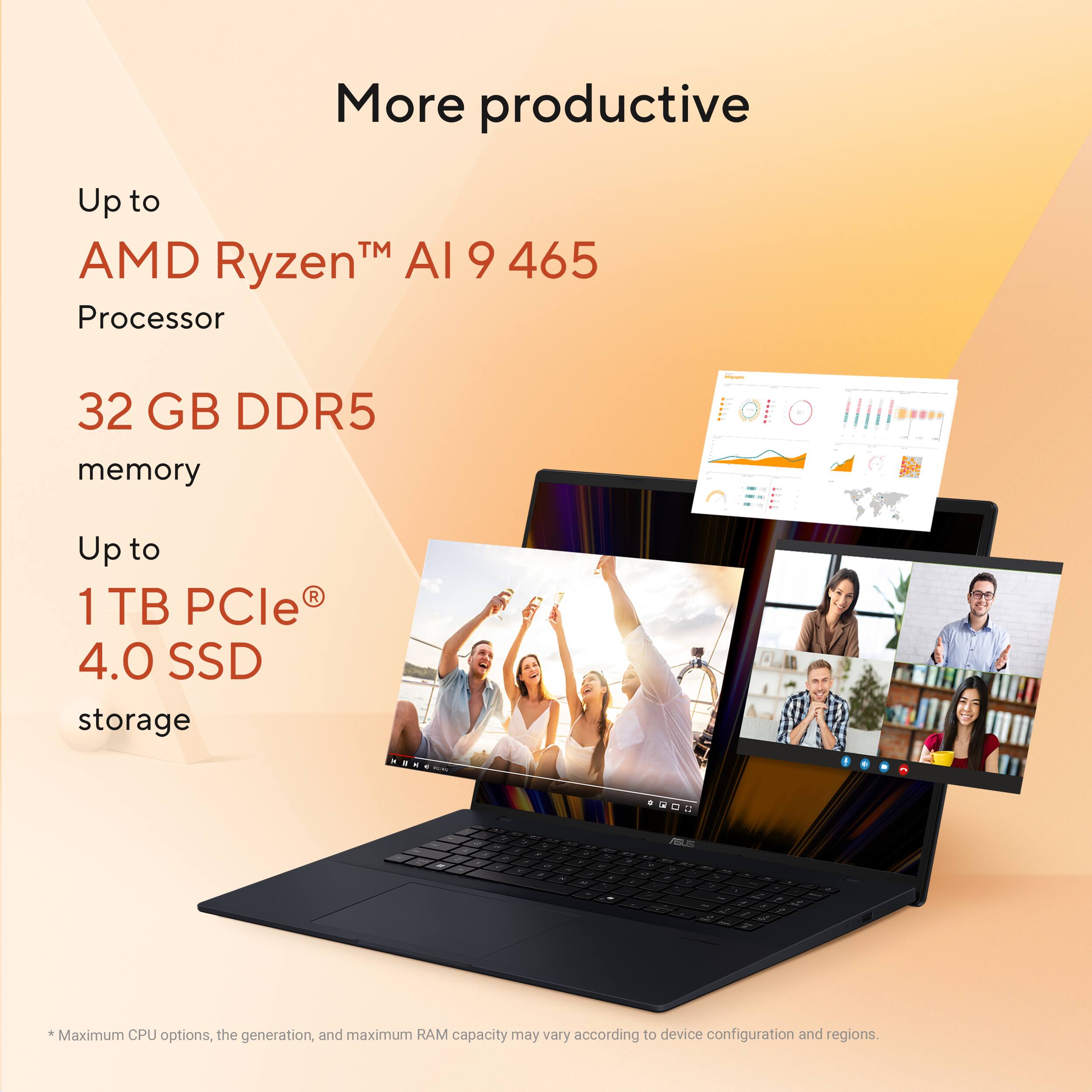More productive

Up to AMD Ryzen™ AI 9 465 Processor

32 GB DDR5 memory

Up to 1 TB PCIe® 4.0 SSD storage

*Maximum CPU options, the generation, and maximum RAM capacity may vary according to device configuration and regions.