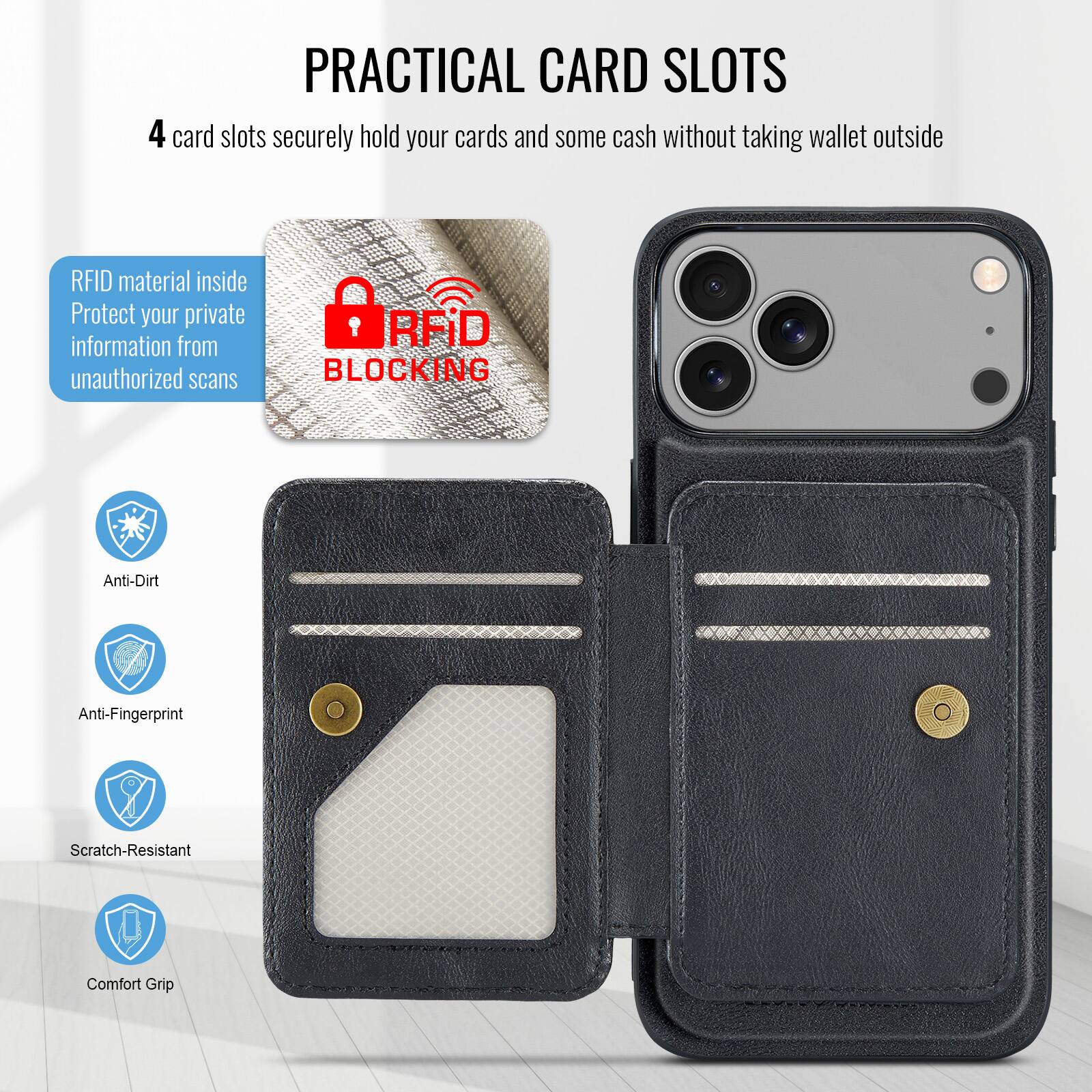 PRACTICAL CARD SLOTS

4 card slots securely hold your cards and some cash without taking wallet outside

RFID material inside
Protect your private information from unauthorized scans

RFID BLOCKING

Anti-Dirt
Anti-Fingerprint
Scratch-Resistant
Comfort Grip