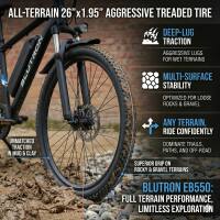 ALL-TERRAIN 26" x 1.95" AGGRESSIVE TREADED TIRE

DEEP-LUG TRACTION
AGGRESSIVE LUGS FOR WET TERRAINS

MULTI-SURFACE STABILITY
OPTIMIZED FOR LOOSE ROCKS & DIRT

ANY TERRAIN, RIDE CONFIDENTLY
DOMINATE TRAILS, PATHS, AND OFF-ROAD

SUPERIOR GRIP ON ROCKY & GRANULAR TERRAINS

BLUTRON EB550:
FULL TERRAIN PERFORMANCE, LIMITLESS EXPLORATION