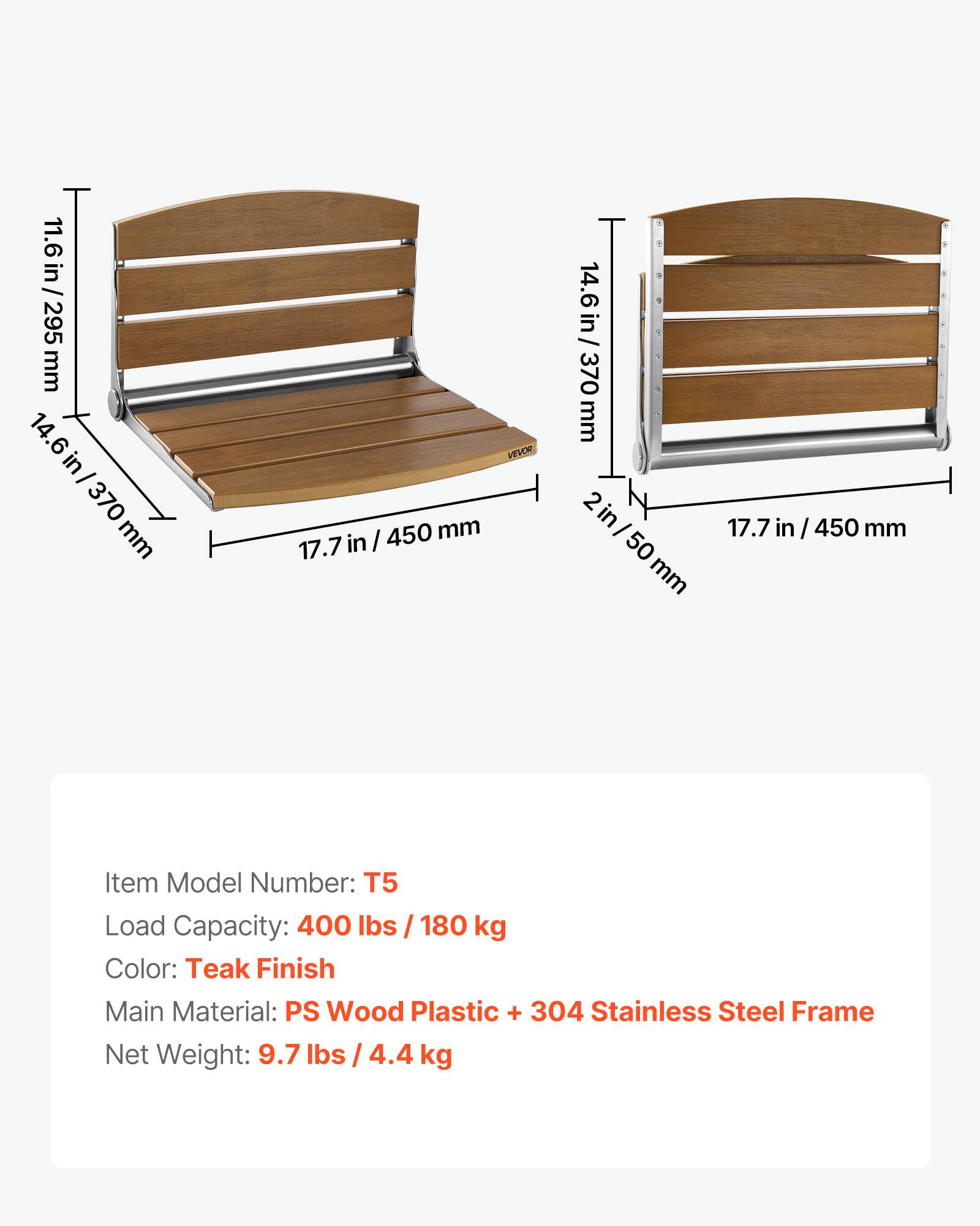 11.6 in / 295 mm  
14.6 in / 370 mm  
17.7 in / 450 mm  
2 in / 50 mm  

Item Model Number: T5  
Load Capacity: 400 lbs / 180 kg  
Color: Teak Finish  
Main Material: PS Wood Plastic + 304 Stainless Steel Frame  
Net Weight: 9.7 lbs / 4.4 kg