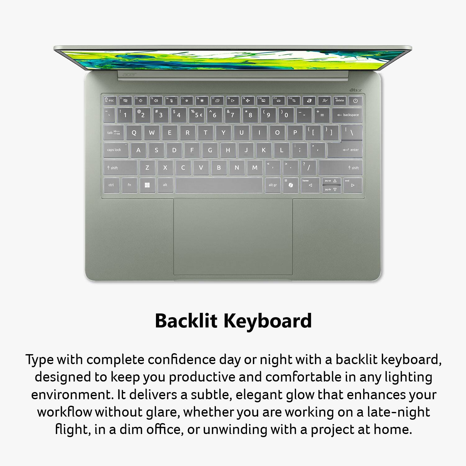 acer  
dtsx  
es  
0  
a 15  
a  
with  
0  

&  
1 9  
2  
+  
12 to  
a  
delete  
1  
@ 2  
# 3  
$ 4  
% 5  
^ 6  
& 7  
* 8  
( 9  
) 0  
+ =  
backspace  
Q  
W  
E  
R  
T  
Y  
U  
I  
O  
P  
[  
]  
\  
lock  
A  
S  
D  
F  
G  
H  
J  
K  
L  
;  
'  
enter  
shift  
Z  
X  
C  
V  
B  
N  
M  
,  
.  
/  
shift  
alt  
unat  
NO  
HE  

Backlit Keyboard  
Type with complete confidence day or night with a backlit keyboard, designed to keep you productive and comfortable in any lighting environment. It delivers a subtle, elegant glow that enhances your workflow without glare, whether you are working on a late-night flight, in a dim office, or unwinding with a project at home.