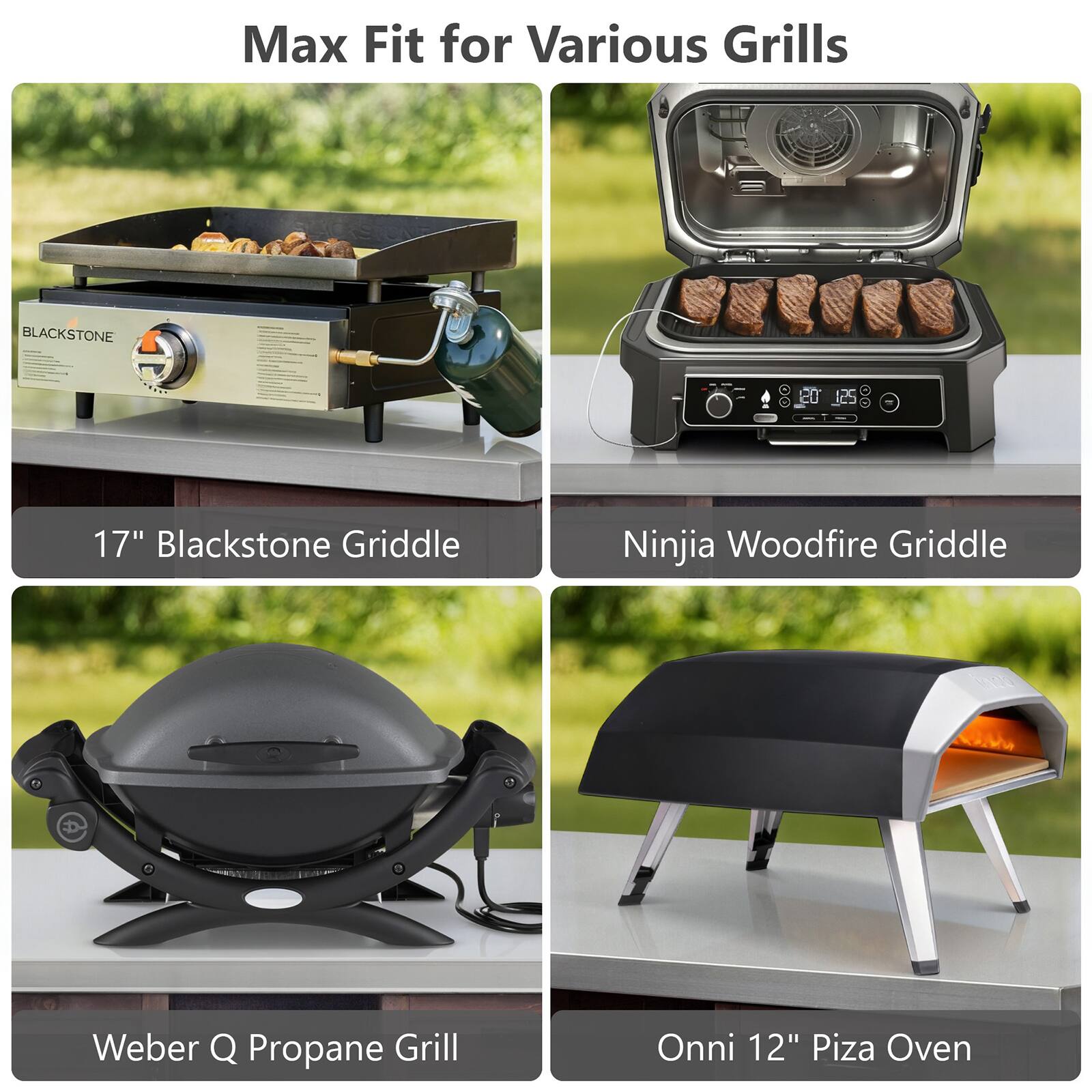 Max Fit for Various Grills

17" Blackstone Griddle

Ninja Woodfire Griddle

Weber Q Propane Grill

Onni 12" Pizza Oven