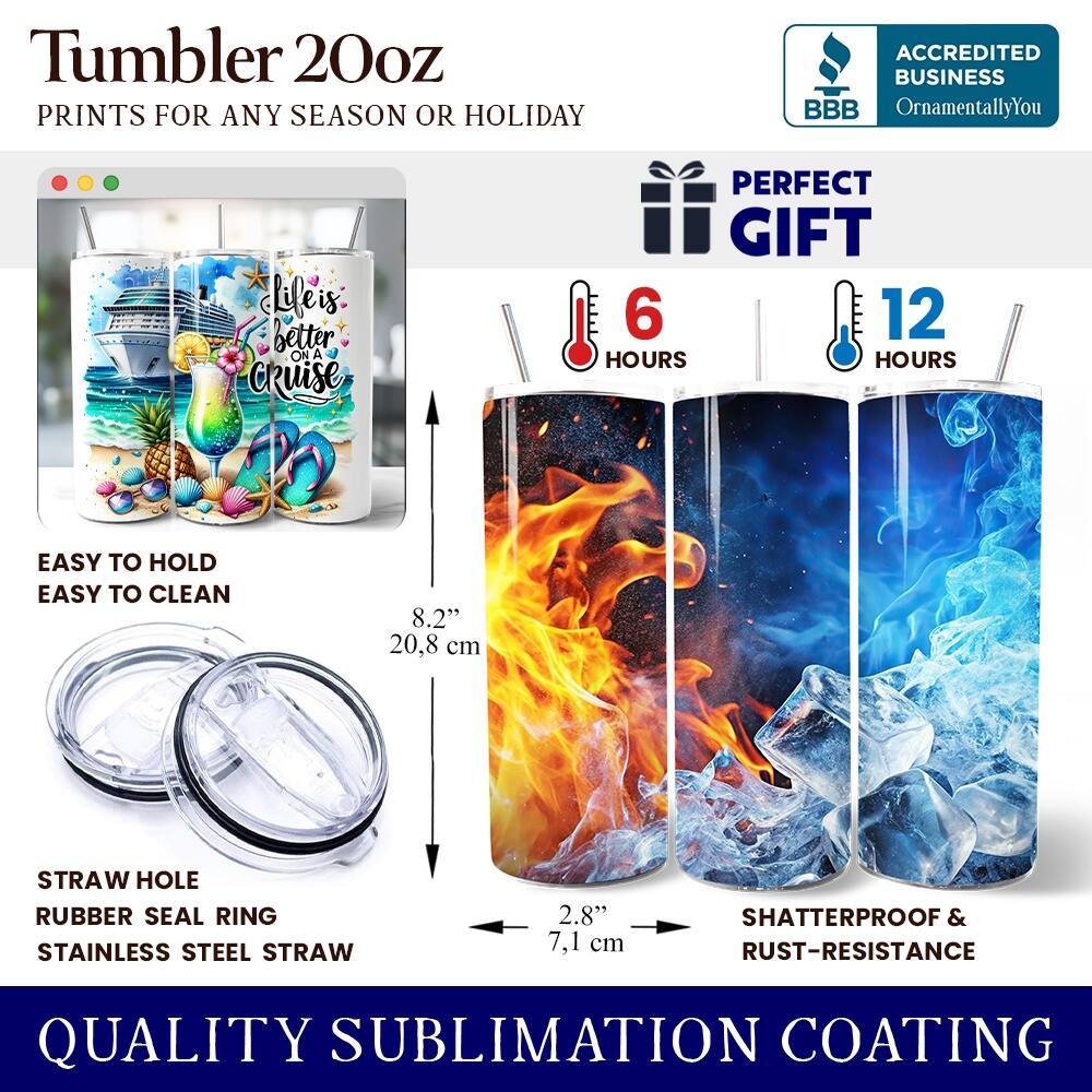 Tumbler 20oz  
PRINTS FOR ANY SEASON OR HOLIDAY  

ACCREDITED BUSINESS  
BBB  
OrnamentallyYou  

Life is better ON A CRUISE  
PERFECT GIFT  

6 HOURS  
12 HOURS  

EASY TO HOLD  
EASY TO CLEAN  

8.2" (20.8 cm)  
STRAW HOLE  
RUBBER SEAL RING  
STAINLESS STEEL STRAW  
2.8" (7.1 cm)  

SHATTERPROOF & RUST-RESISTANCE  

QUALITY SUBLIMATION COATING