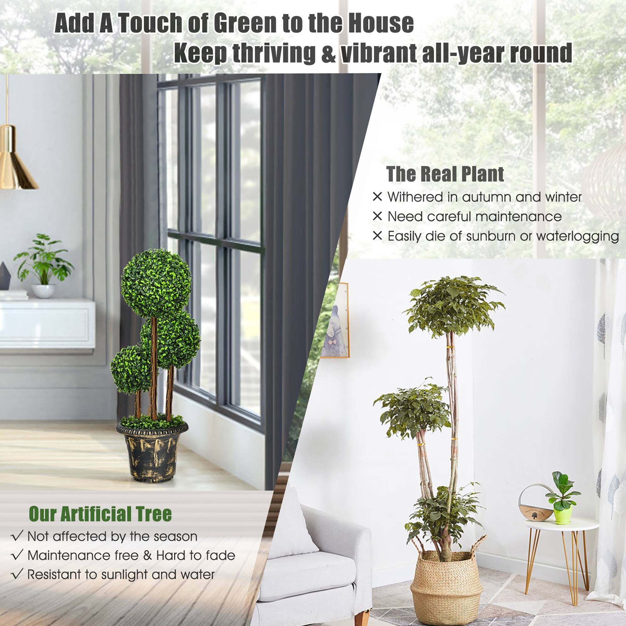 Add A Touch of Green to the House  
Keep thriving & vibrant all-year round  

The Real Plant  
- Withered in autumn and winter  
- Need careful maintenance  
- Easily die of sunburn or waterlogging  

Our Artificial Tree  
- Not affected by the season  
- Maintenance free & Hard to fade  
- Resistant to sunlight and water