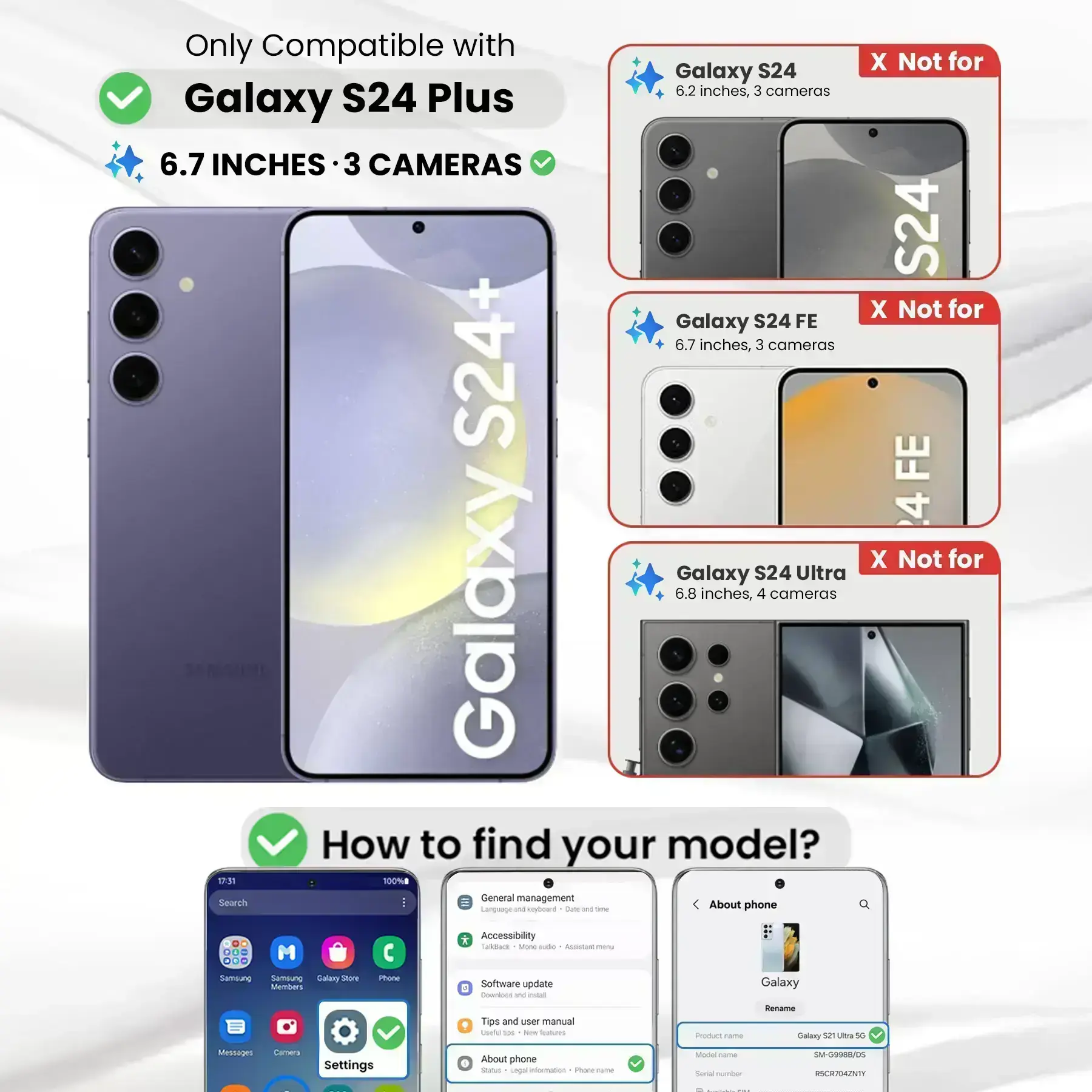 Only Compatible with S24 Plus  
6.7 INCHES · 3 CAMERAS  

X Not for Galaxy S24  
6.2 inches, 3 cameras  

X Not for Galaxy S24 FE  
6.7 inches, 3 cameras  

X Not for Galaxy S24 Ultra  
6.8 inches, 4 cameras  

How to find your model?  

1. Go to Settings  
2. Tap "About phone"  
3. Check "Model name" and "Product name"  

Example:  
Product name: Galaxy S21 Ultra 5G  
Model name: SM-G9988/05  
Serial number: RSCR704ZNTY