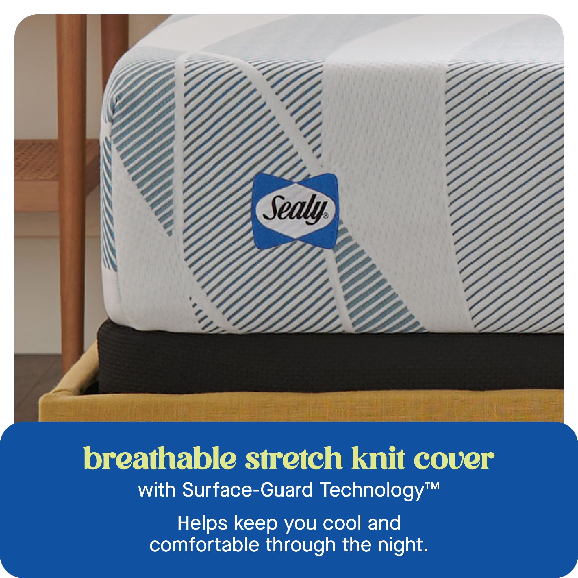 Sealy breathable stretch knit cover with Surface-Guard Technology helps keep you cool and comfortable through the night.