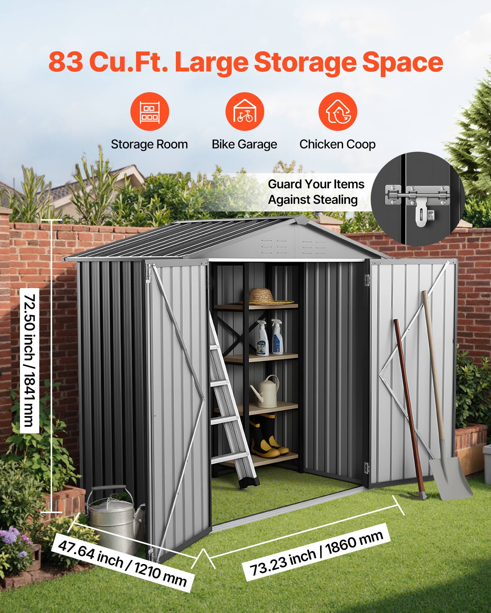 83 Cu.Ft. Large Storage Space

Storage Room  
Bike Garage  
Chicken Coop  

Guard Your Items Against Stealing

72.50 inch / 1841 mm  
47.64 inch / 1210 mm  
73.23 inch / 1860 mm