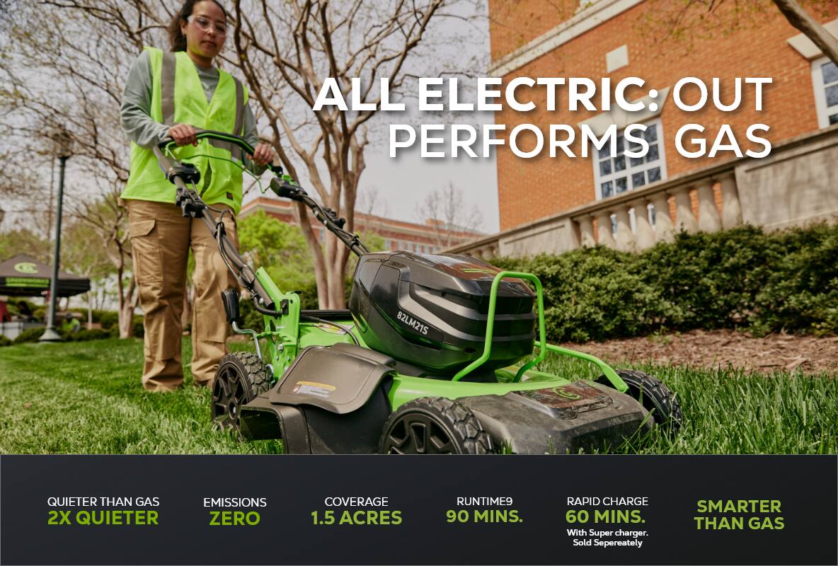 ALL ELECTRIC: OUT PERFORMS GAS  
QUIETER THAN GAS 2X QUIETER  
EMISSIONS ZERO  
COVERAGE 1.5 ACRES  
RUNTIME 90 MINS.  
RAPID CHARGE 60 MINS. With Super charger. Sold Separately  
SMARTER THAN GAS