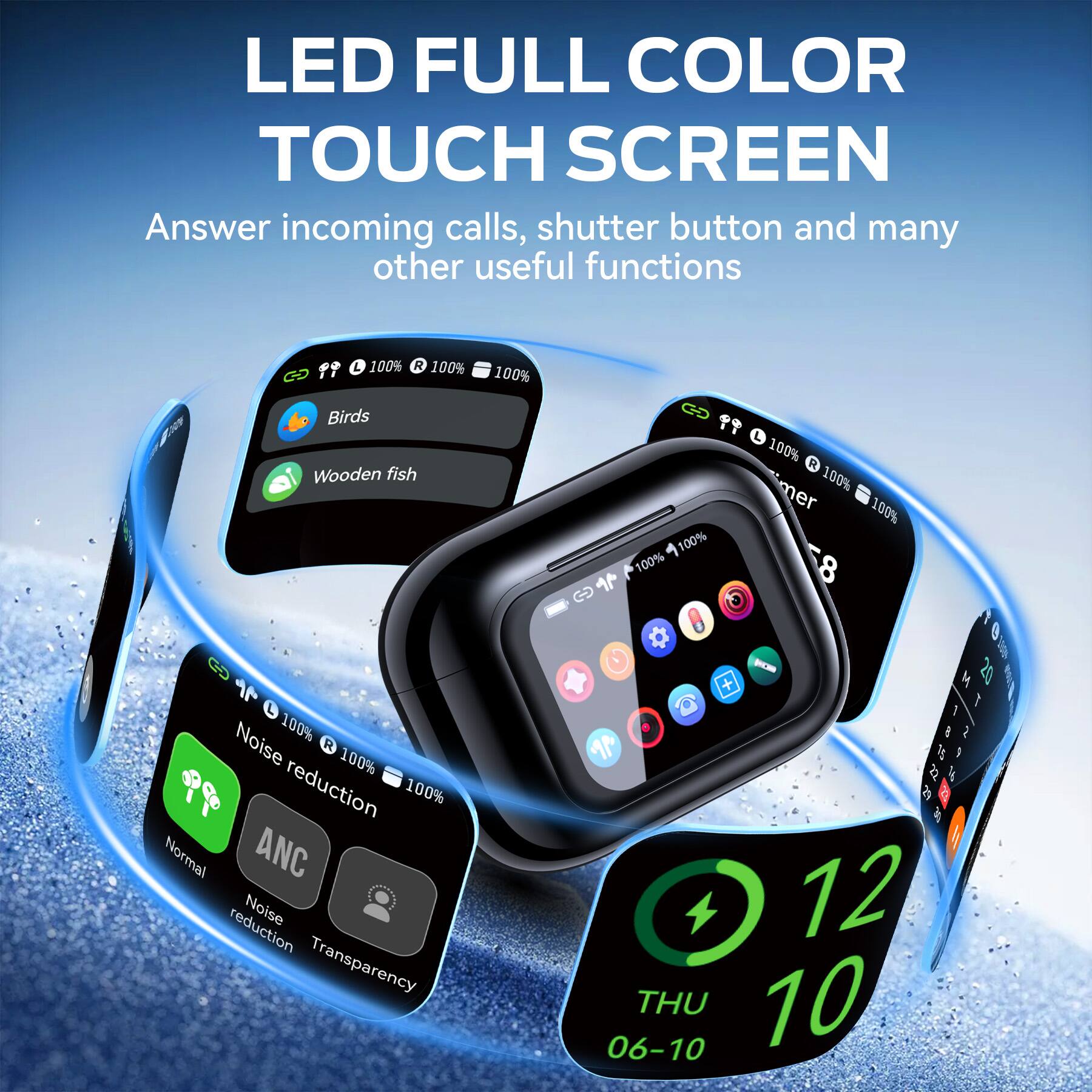 LED FULL COLOR TOUCH SCREEN  
Answer incoming calls, shutter button and many other useful functions  

100% R 100%  
100%  
Birds Wooden fish  
11 ... L 100% R mer 100% 100% 100% 100% D  
Noise 100% R 100% reduction 100% Normal ANC reduction Noise Transparency  
+ 12 06-10 THU 10