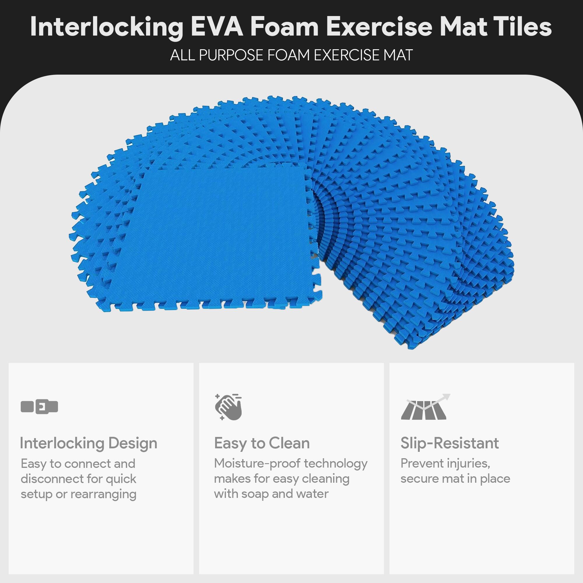Interlocking EVA Foam Exercise Mat Tiles  
ALL PURPOSE FOAM EXERCISE MAT  

- Interlocking Design  
  Easy to connect and disconnect for quick setup or rearranging  

- Easy to Clean  
  Moisture-proof technology makes for easy cleaning with soap and water  

- Slip-Resistant  
  Prevent injuries, secure mat in place