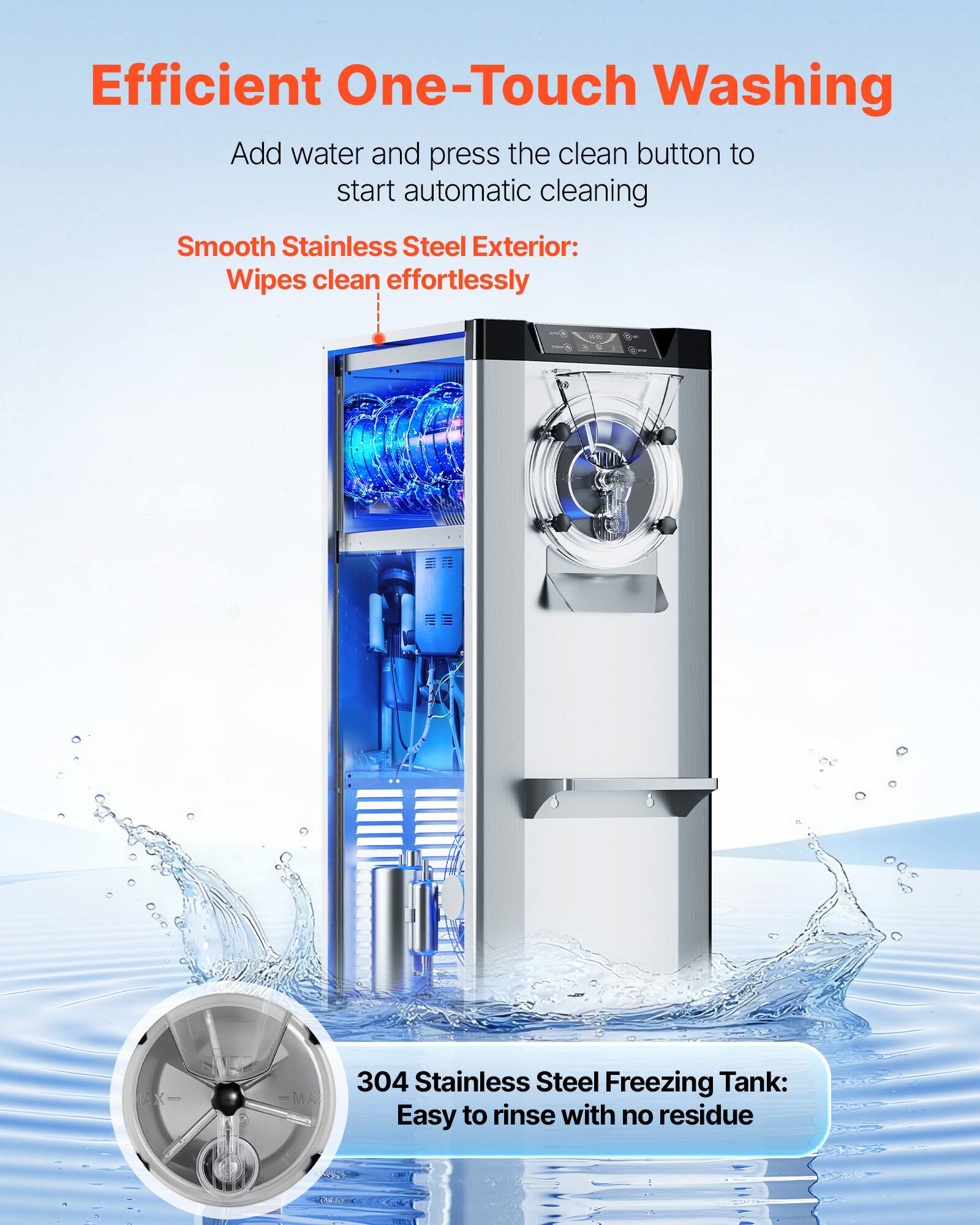 Efficient One-Touch Washing  
Add water and press the clean button to start automatic cleaning  

Smooth Stainless Steel Exterior:  
Wipes clean effortlessly  

304 Stainless Steel Freezing Tank:  
Easy to rinse with no residue