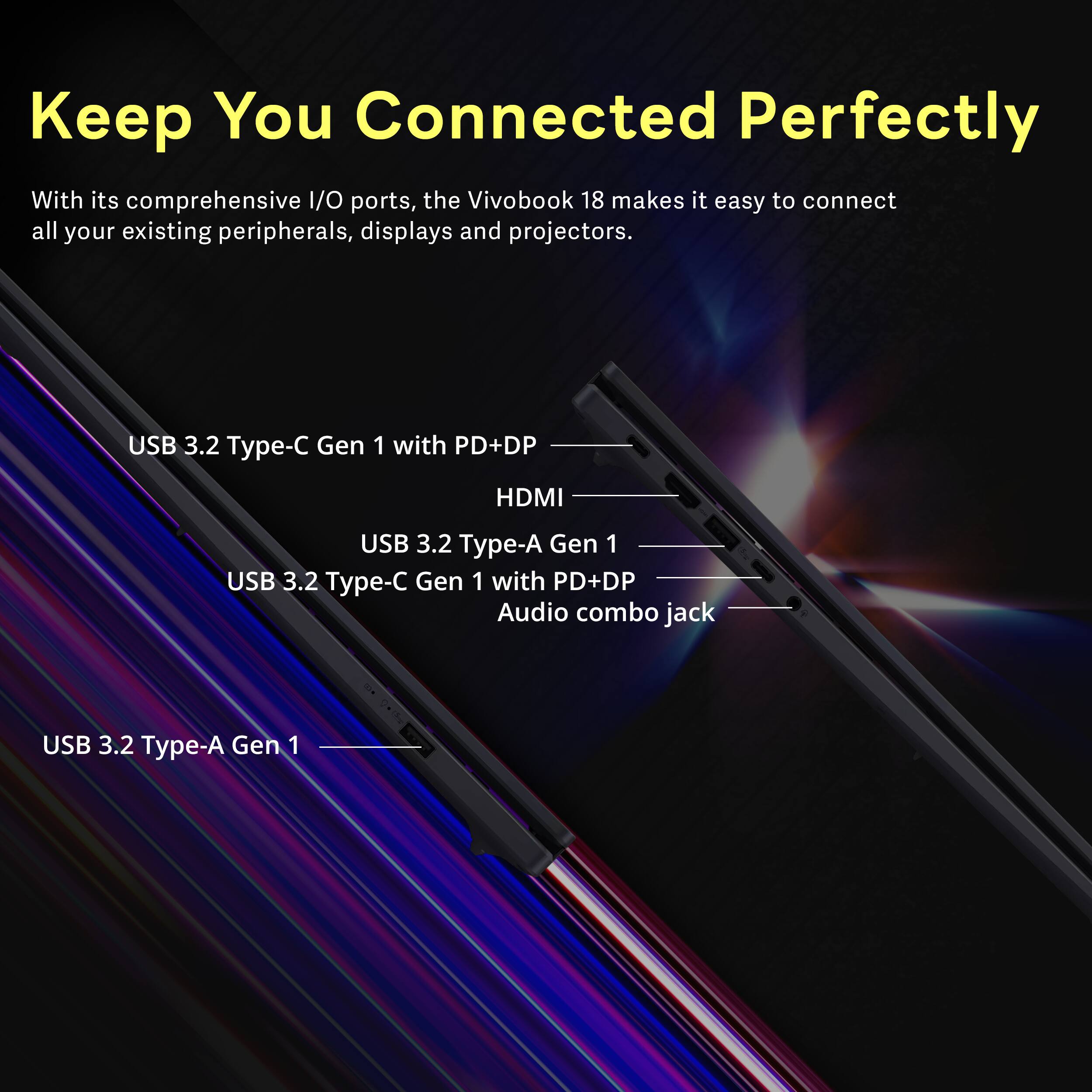 Keep You Connected Perfectly

With its comprehensive I/O ports, the Vivobook 18 makes it easy to connect all your existing peripherals, displays and projectors.

- USB 3.2 Type-C Gen 1 with PD+DP
- HDMI
- USB 3.2 Type-A Gen 1
- USB 3.2 Type-C Gen 1 with PD+DP
- Audio combo jack
- USB 3.2 Type-A Gen 1