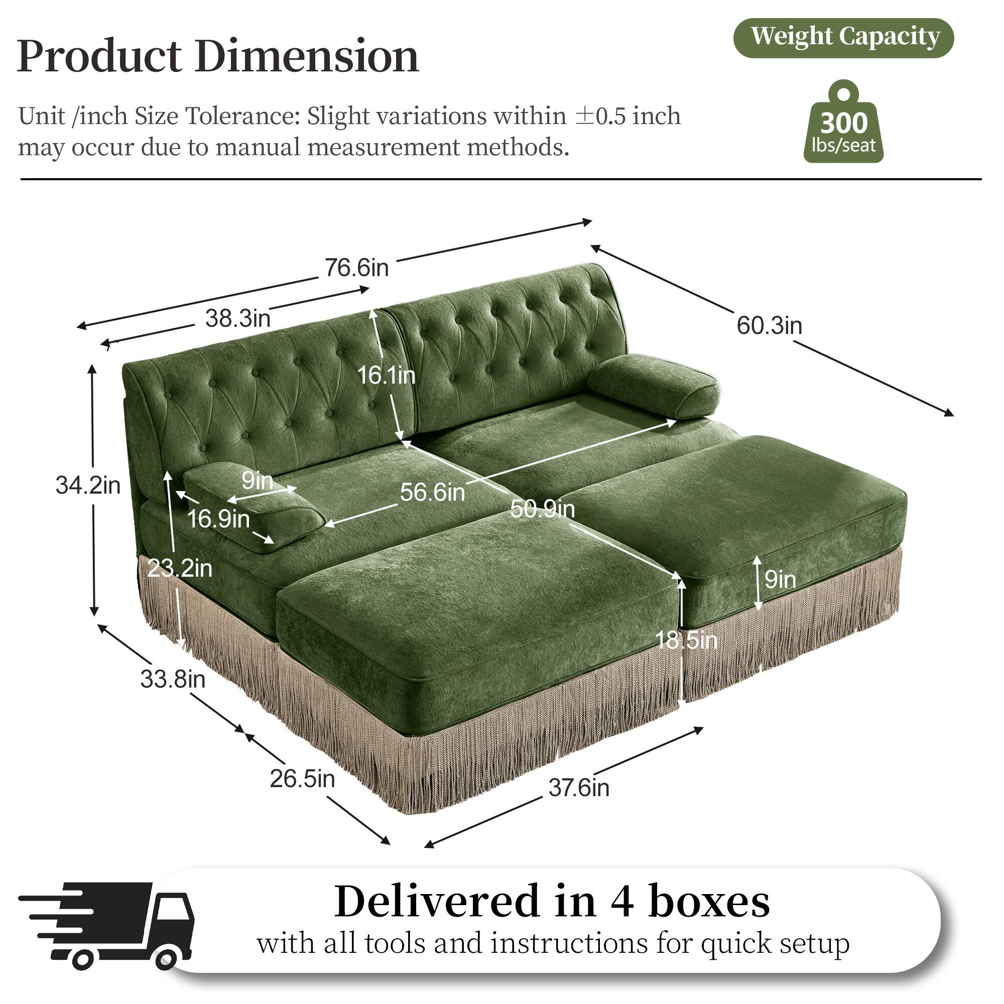 Product Dimension  
Weight Capacity  
Unit /inch Size Tolerance: Slight variations within 0.5 inch may occur due to manual measurement methods.  
300 lbs/seat  
76.6in  
38.3in  
60.3in  
16.1in  
34.2in  
9in  
16.9in  
56.6in  
50.9in  
23.2in  
9in  
33.8in  
18.5in  
26.5in  
37.6in  
Delivered in 4 boxes with all tools and instructions for quick setup