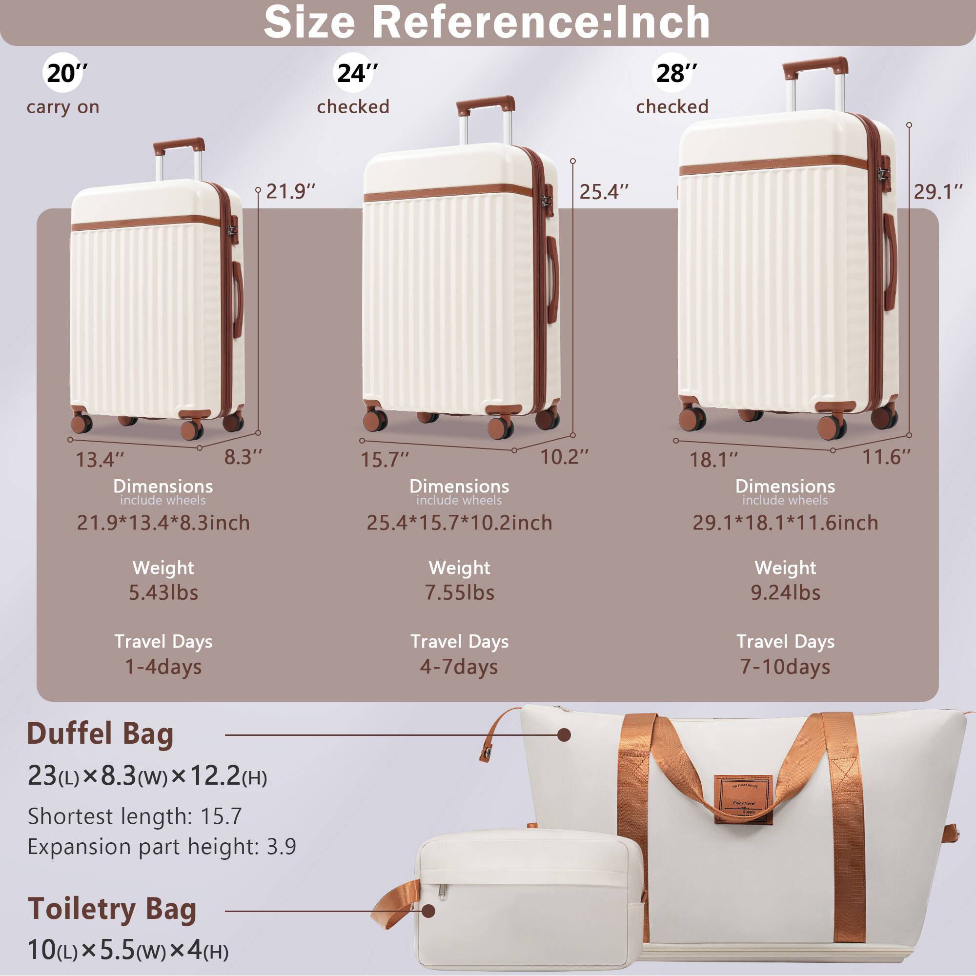 **Size Reference: Inch**

- **20" carry on**
  - Dimensions: 21.9" x 13.4" x 8.3" inch
  - Weight: 5.43lbs
  - Travel Days: 1-4 days

- **24" checked**
  - Dimensions: 25.4" x 15.7" x 10.2" inch
  - Weight: 7.55lbs
  - Travel Days: 4-7 days

- **28" checked**
  - Dimensions: 29.1" x 18.1" x 11.6" inch
  - Weight: 9.24lbs
  - Travel Days: 7-10 days

**Duffel Bag**
- 23(L) x 8.3(W) x 12.2(H)
- Shortest length: 15.7
- Expansion part height: 3.9

**Toiletry Bag**
- 10(L) x 5.5(W) x 4(H)