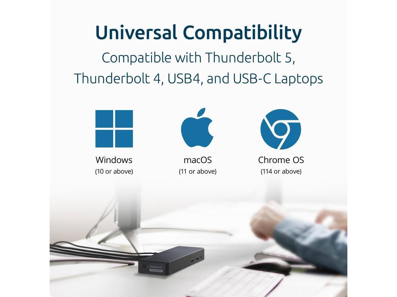 Universal Compatibility  
Compatible with Thunderbolt 5, Thunderbolt 4, USB4, and USB-C Laptops  
Windows (10 or above)  
macOS (11 or above)  
Chrome OS (114 or above)