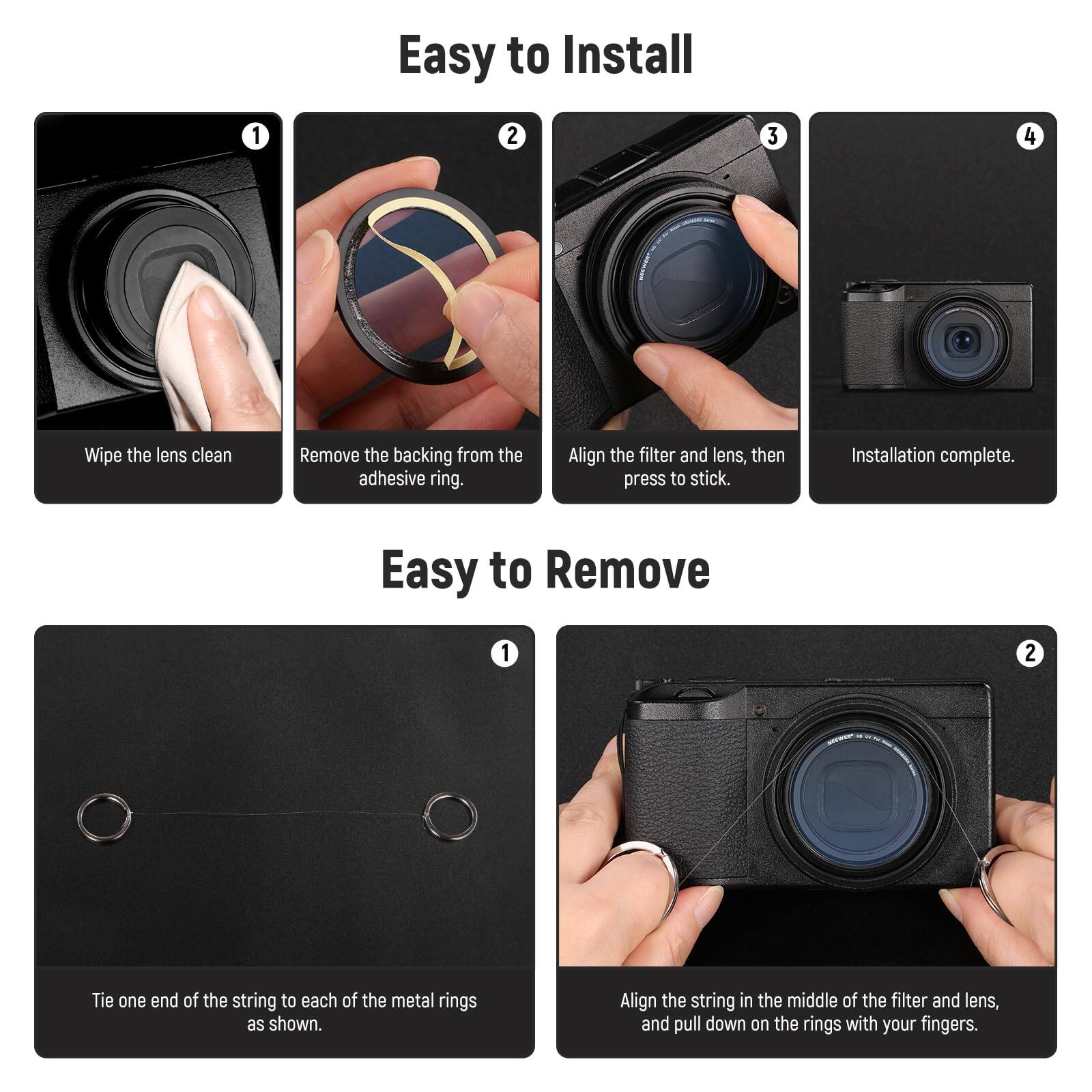 Easy to Install

1. Wipe the lens clean
2. Remove the backing from the adhesive ring.
3. Align the filter and lens, then press to stick.
4. Installation complete.

Easy to Remove

1. Tie one end of the string to each of the metal rings as shown.
2. Align the string in the middle of the filter and lens, and pull down on the rings with your fingers.