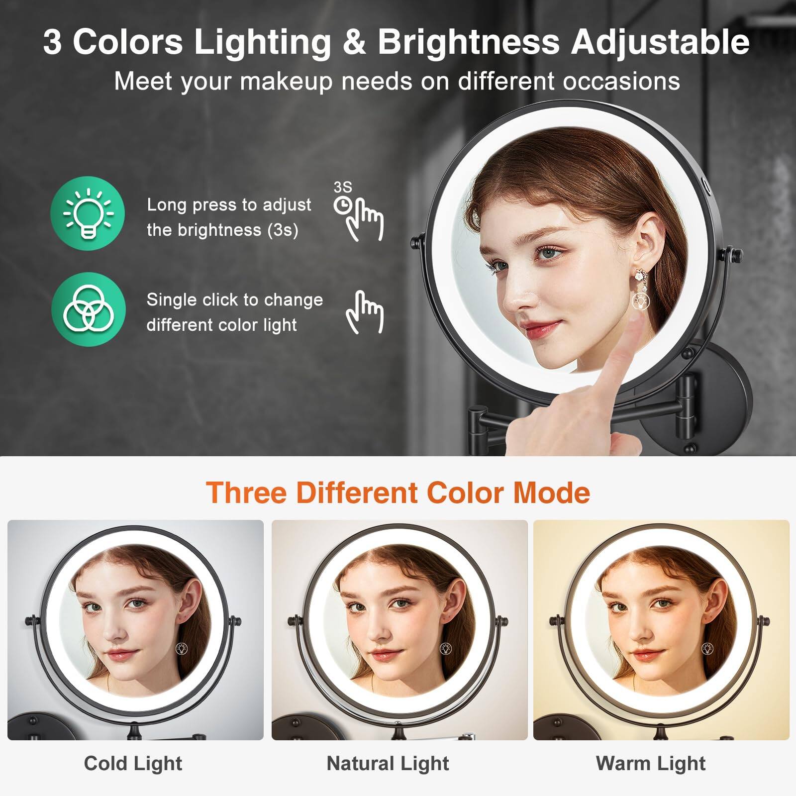 3 Colors Lighting & Brightness Adjustable  
Meet your makeup needs on different occasions  

- Long press to adjust the brightness (3s)  
- Single click to change different color light  

Three Different Color Mode  
- Cold Light  
- Natural Light  
- Warm Light