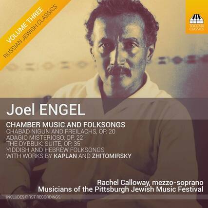 **Volume Three**
**Russian Jewish Classics**
**Joel Engel**
**Chamber Music and Folksongs**
- **Chabad Nigun and Freilachs, Op. 20**
- **Adagio Misterioso, Op. 22**
- **The Dybbuk: Suite, Op. 35**
- **Yiddish and Hebrew Folksongs with Works by Kaplan and Zhitomirsky**
**Rachel Calloway**, mezzo-soprano
**Musicians of the Pittsburgh Jewish Music Festival**
**Includes First Recordings**