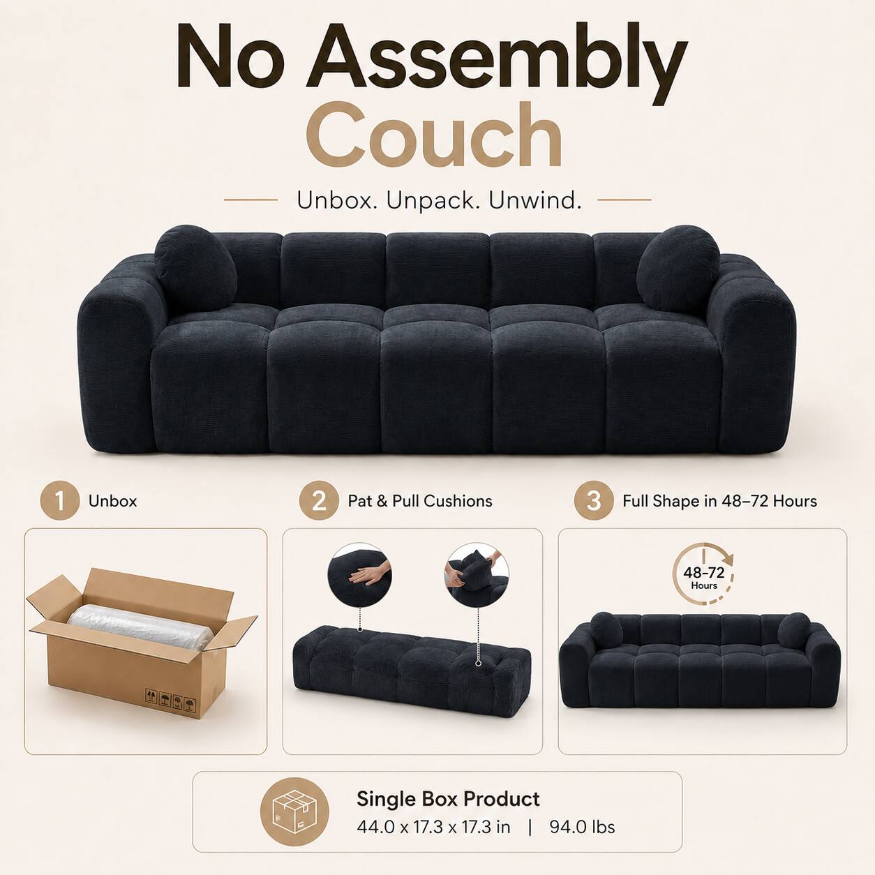 No Assembly Couch  
Unbox. Unpack. Unwind.  

1. Unbox  
2. Pat & Pull Cushions  
3. Full Shape in 48-72 Hours  

Single Box Product  
44.0 x 17.3 x 17.3 in | 94.0 lbs