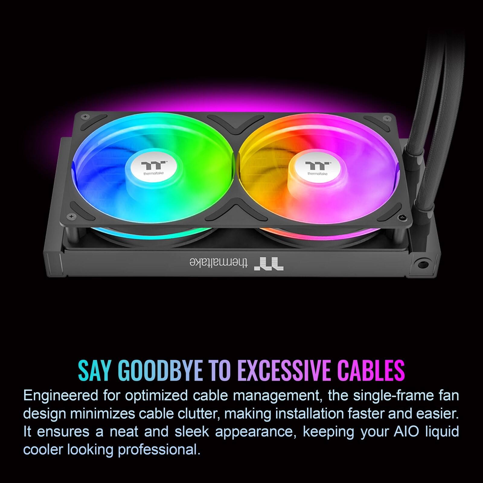 SAY GOODBYE TO EXCESSIVE CABLES

Engineered for optimized cable management, the single-frame fan design minimizes cable clutter, making installation faster and easier. It ensures a neat and sleek appearance, keeping your AIO liquid cooler looking professional.