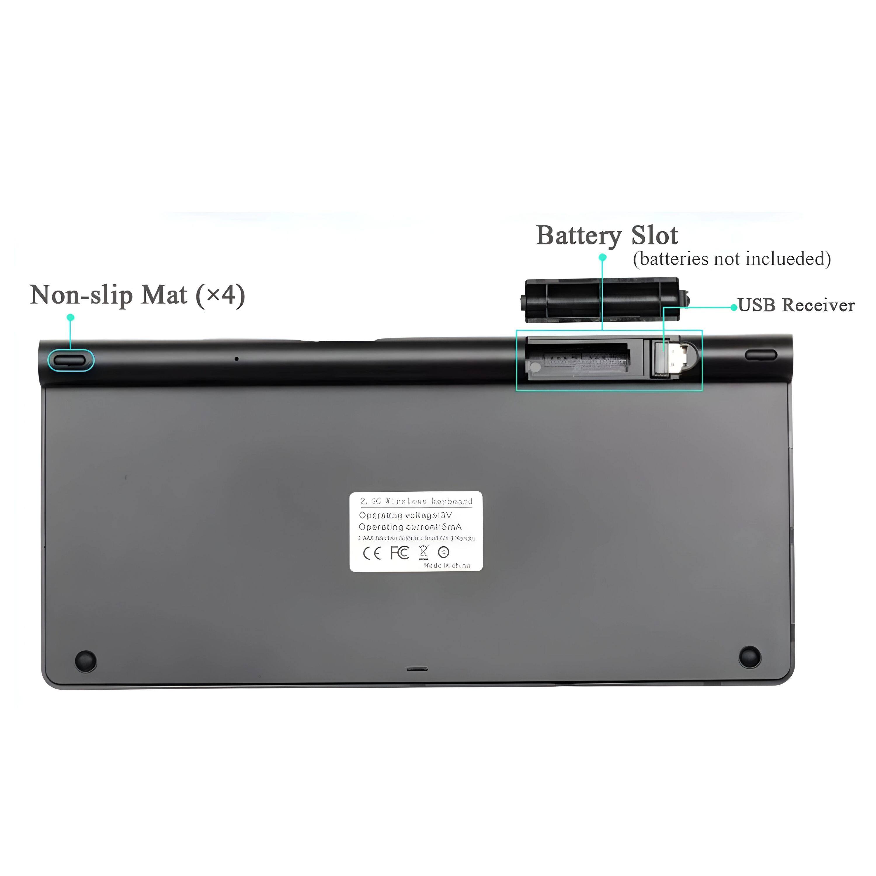 Non-slip Mat (x4)  
Battery Slot (batteries not included)  
USB Receiver  

2.4G Wireless Keyboard  
Operating voltage: 3.0V  
Operating current: 5mA  
2 x AA Alkaline Batteries (not included)  
CE FC  
Made in China