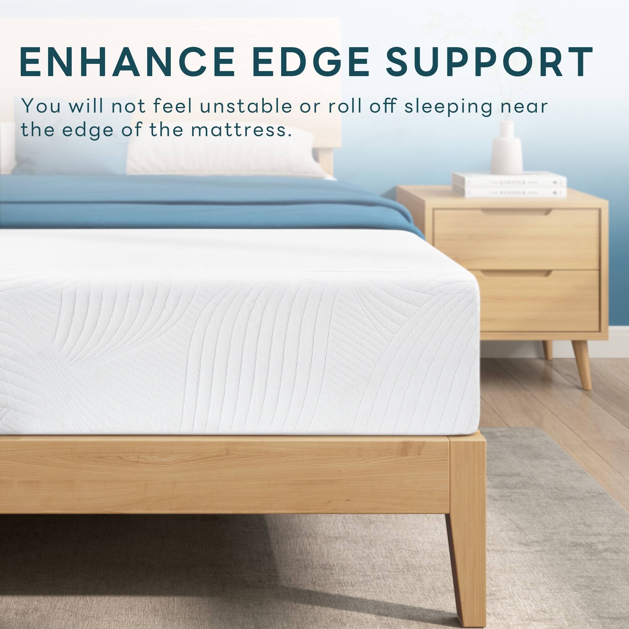 ENHANCE EDGE SUPPORT

You will not feel unstable or roll off sleeping near the edge of the mattress.